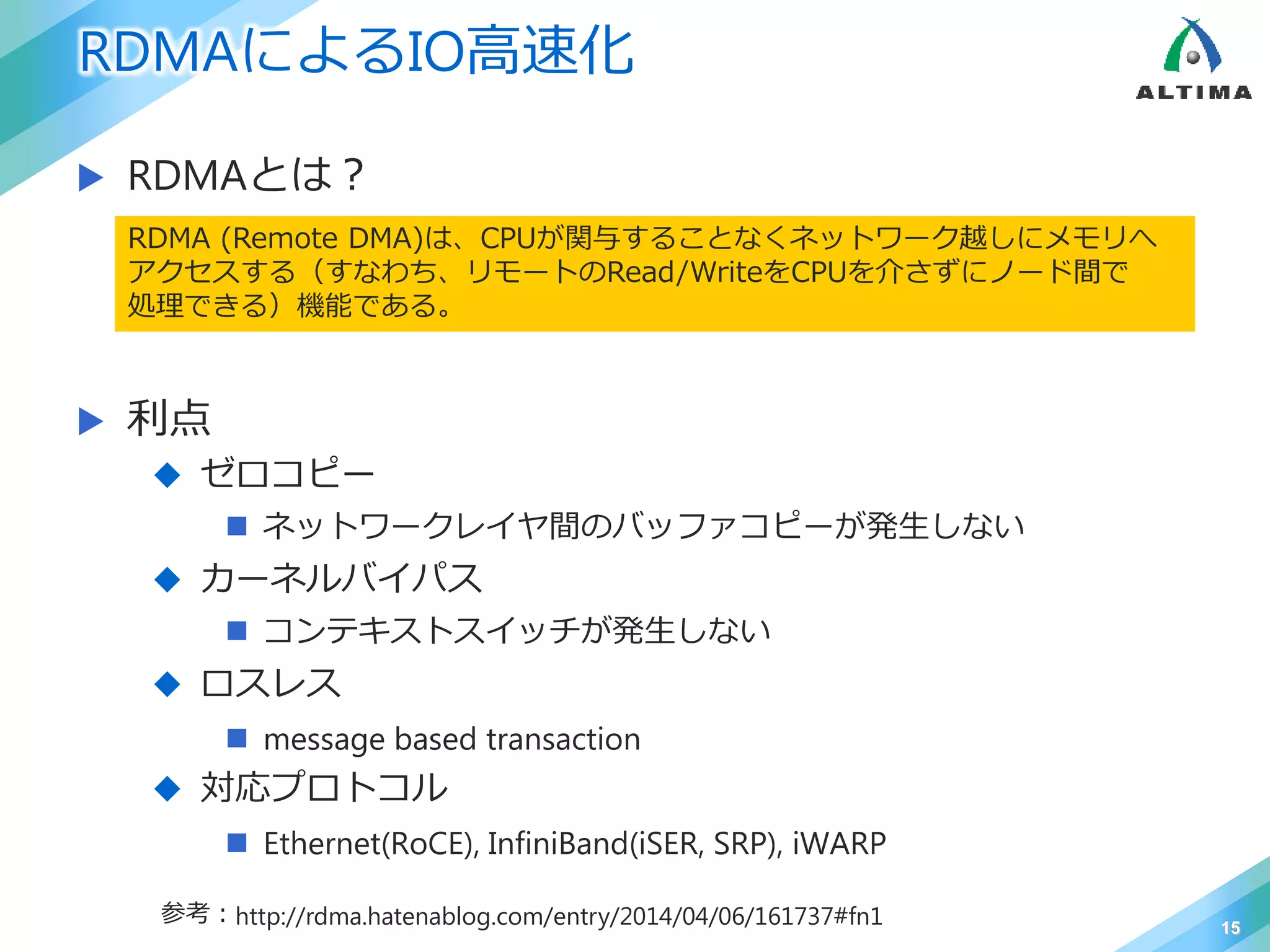RDMAによるIO高速化
 RDMAとは？
 利点
 ゼロコピー
 ネットワークレイヤ間のバッファコピーが発生しない
 カーネルバイパス
 コンテキストスイッチが発生しない
 ロスレス
 message based transaction
 対応プロトコル
 Ethernet(RoCE), InfiniBand(iSER, SRP), iWARP
15
RDMA (Remote DMA)は、CPUが関与することなくネットワーク越しにメモリへ
アクセスする（すなわち、リモートのRead/WriteをCPUを介さずにノード間で
処理できる）機能である。
参考：http://rdma.hatenablog.com/entry/2014/04/06/161737#fn1
 