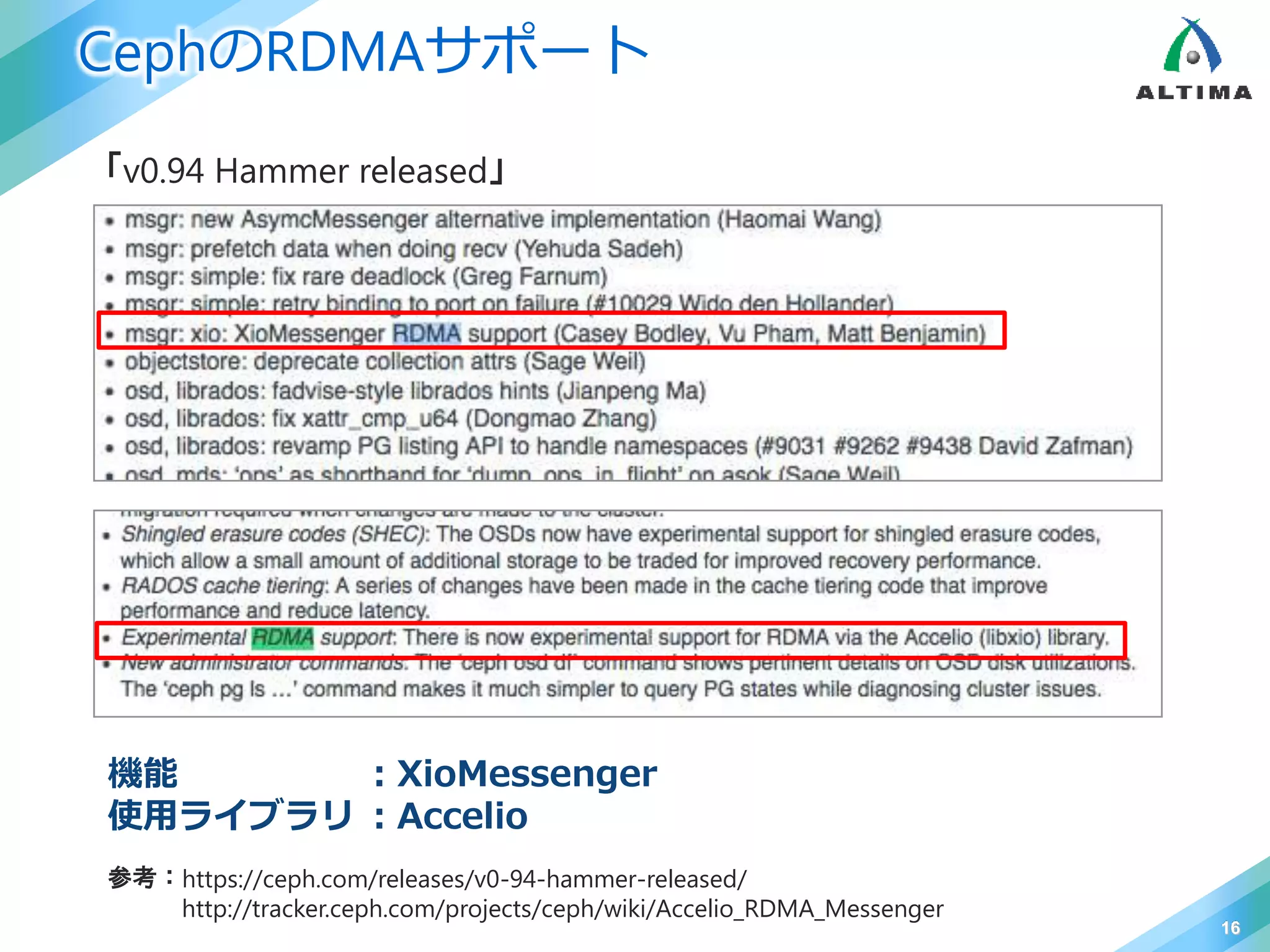 CephのRDMAサポート
16
「v0.94 Hammer released」
参考：https://ceph.com/releases/v0-94-hammer-released/
http://tracker.ceph.com/projects/ceph/wiki/Accelio_RDMA_Messenger
機能 ：XioMessenger
使用ライブラリ ：Accelio
 