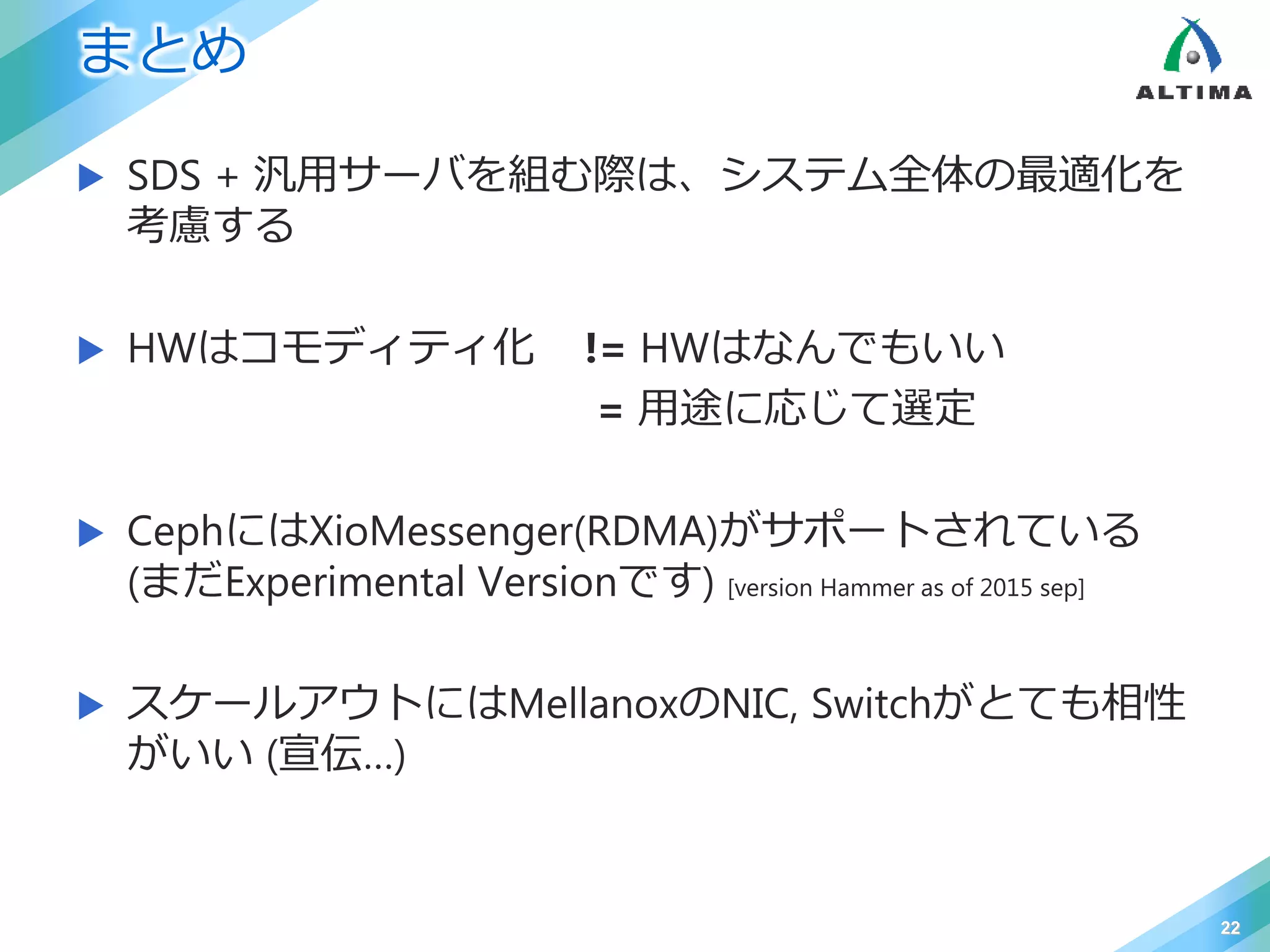 まとめ
 SDS + 汎用サーバを組む際は、システム全体の最適化を
考慮する
 HWはコモディティ化 != HWはなんでもいい
= 用途に応じて選定
 CephにはXioMessenger(RDMA)がサポートされている
(まだExperimental Versionです) [version Hammer as of 2015 sep]
 スケールアウトにはMellanoxのNIC, Switchがとても相性
がいい (宣伝…)
22
 