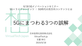 5Gにまつわる3つの誤解
⽇本仮想化技術株式会社
VitrualTech.jp
⽟置 伸⾏
2019/6/18 1
6/18 5Gイノベーションセミナー
5G×ライブコンテンツ ： 5G時代の双⽅向コンテンツとは
 