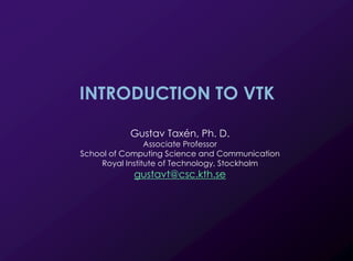 1
INTRODUCTION TO VTK
Gustav Taxén, Ph. D.
Associate Professor
School of Computing Science and Communication
Royal Institute of Technology, Stockholm
gustavt@csc.kth.se
 
