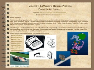Vincent T. LaManna’s  Resume/Portfolio  Contact: 315.524.8085 Product  Design  Engineer Career Objective: To obtain a challenging position within a small to mid-sized company, which would best utilize my experiences and skills; strong work ethic, strong mechanical aptitude & problem solving abilities, manufacturing processes, management and a wealth of varied experience, while offering opportunities for professional growth.  Areas of interest are: Senior Product Design Engineer, Project Mgr./Project Leader, Mfg/Process Engineer, Applications/Sales Engineer. The following is a small compilation of my work both professionally and personally. I am confident that after reviewing the following you will conclude that I am one of the most well versed, multi-facetted, multi talented individuals that you will meet. This I feel is one of my valuable strengths which sets me apart from most of my peers. Lots of pictures!! Like the saying goes “a picture paints 1000 words” Traditional Word document resume:  here LinkedIn  http://www. linkedin .com/in/ vincelamanna +  Medical Products +  Military Products +  Fixture/Tools   +  Barcode Products   +  Racing Project   +  Racing Products   +  Personal Projects   +  Misc. Products   +  Recommendations 