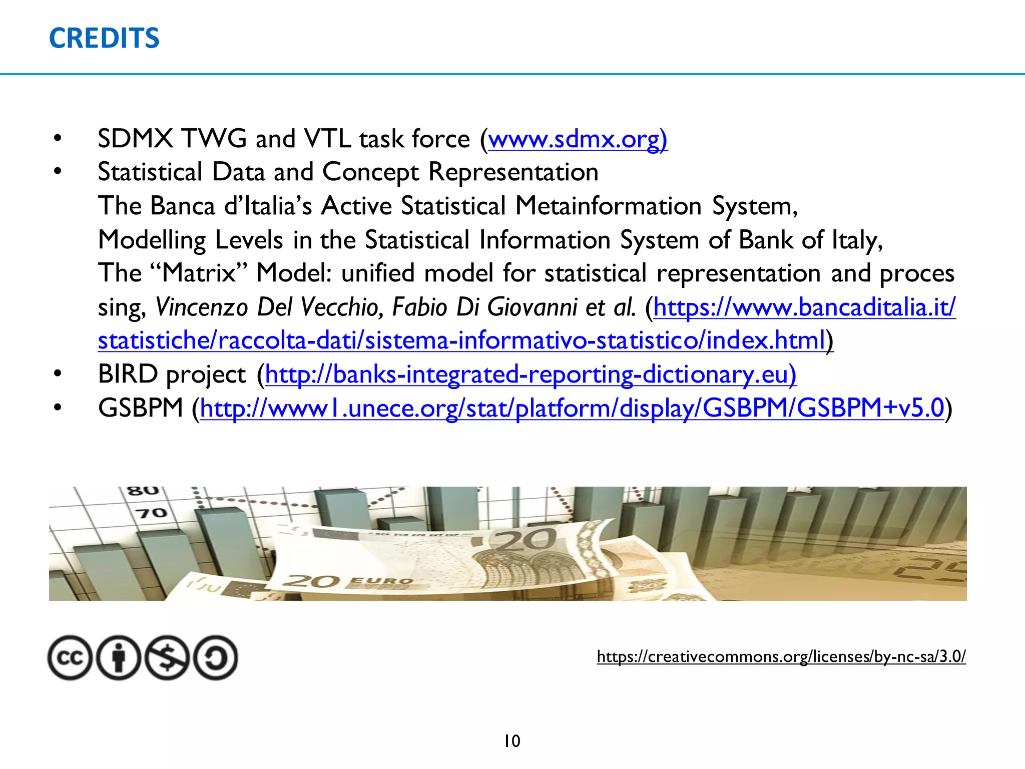 CREDITS
10
• SDMX TWG and VTL task force (www.sdmx.org)
• Statistical Data and Concept Representation
The Banca d’Italia’s Active Statistical Metainformation System,
Modelling Levels in the Statistical Information System of Bank of Italy,
The “Matrix” Model: unified model for statistical representation and proces
sing, Vincenzo Del Vecchio, Fabio Di Giovanni et al. (https://www.bancaditalia.it/
statistiche/raccolta-dati/sistema-informativo-statistico/index.html)
• BIRD project (http://banks-integrated-reporting-dictionary.eu)
• GSBPM (http://www1.unece.org/stat/platform/display/GSBPM/GSBPM+v5.0)
https://creativecommons.org/licenses/by-nc-sa/3.0/
 