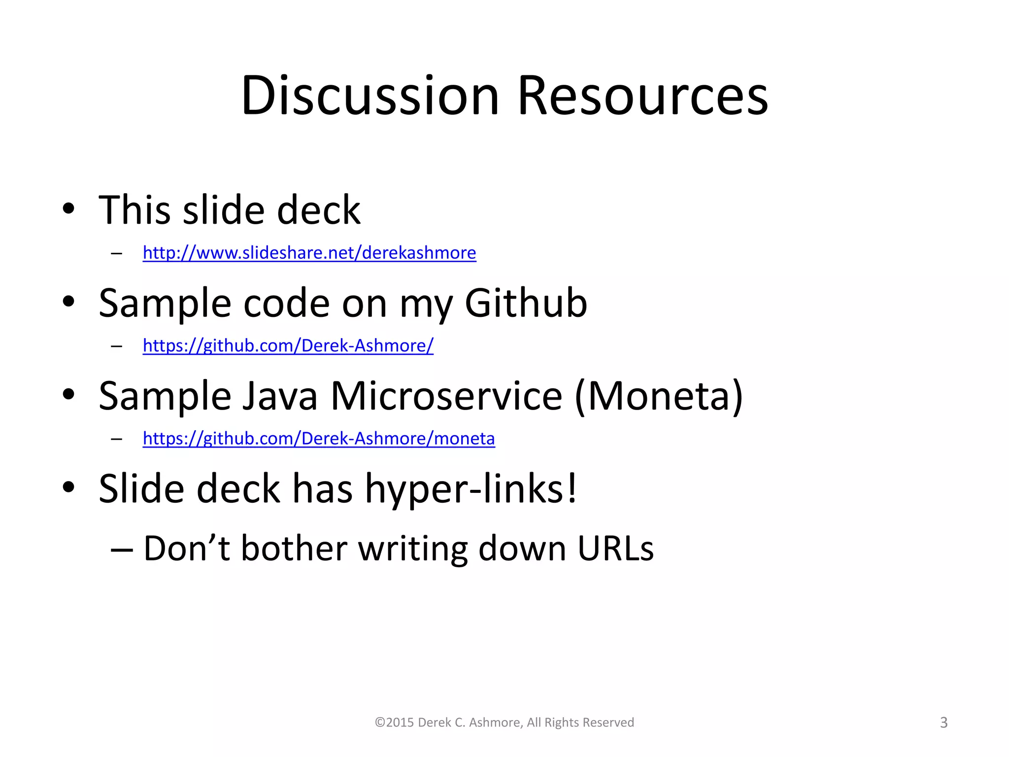 Discussion Resources
• This slide deck
– http://www.slideshare.net/derekashmore
• Sample code on my Github
– https://github.com/Derek-Ashmore/
• Sample Java Microservice (Moneta)
– https://github.com/Derek-Ashmore/moneta
• Slide deck has hyper-links!
– Don’t bother writing down URLs
©2015 Derek C. Ashmore, All Rights Reserved 3
 