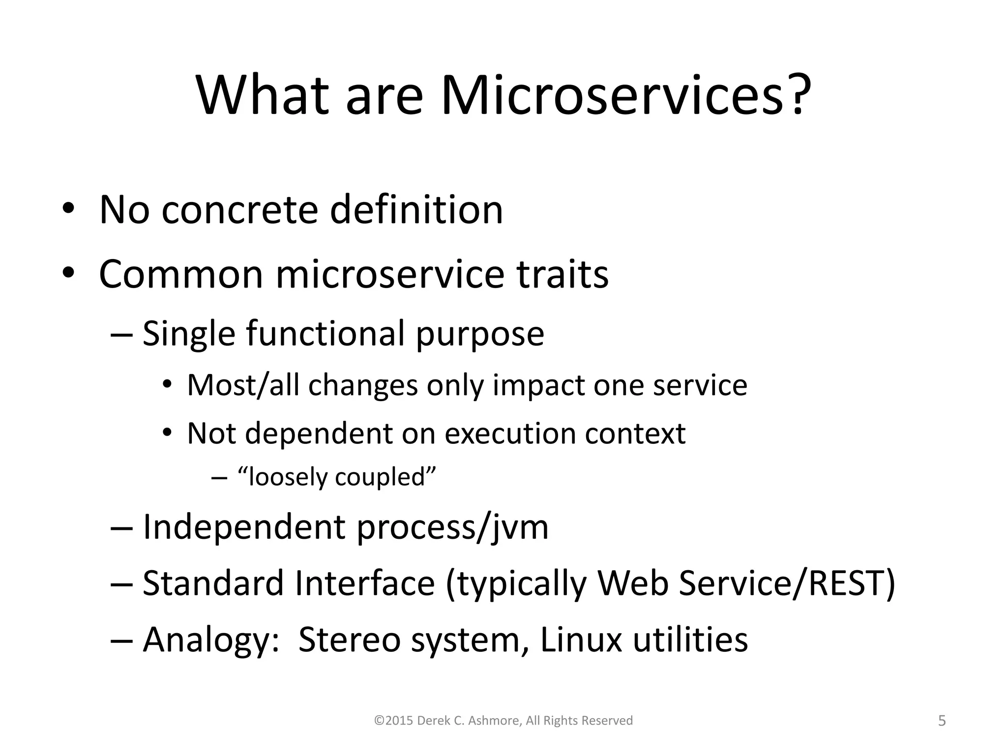 What are Microservices?
• No concrete definition
• Common microservice traits
– Single functional purpose
• Most/all changes only impact one service
• Not dependent on execution context
– “loosely coupled”
– Independent process/jvm
– Standard Interface (typically Web Service/REST)
– Analogy: Stereo system, Linux utilities
©2015 Derek C. Ashmore, All Rights Reserved 5
 