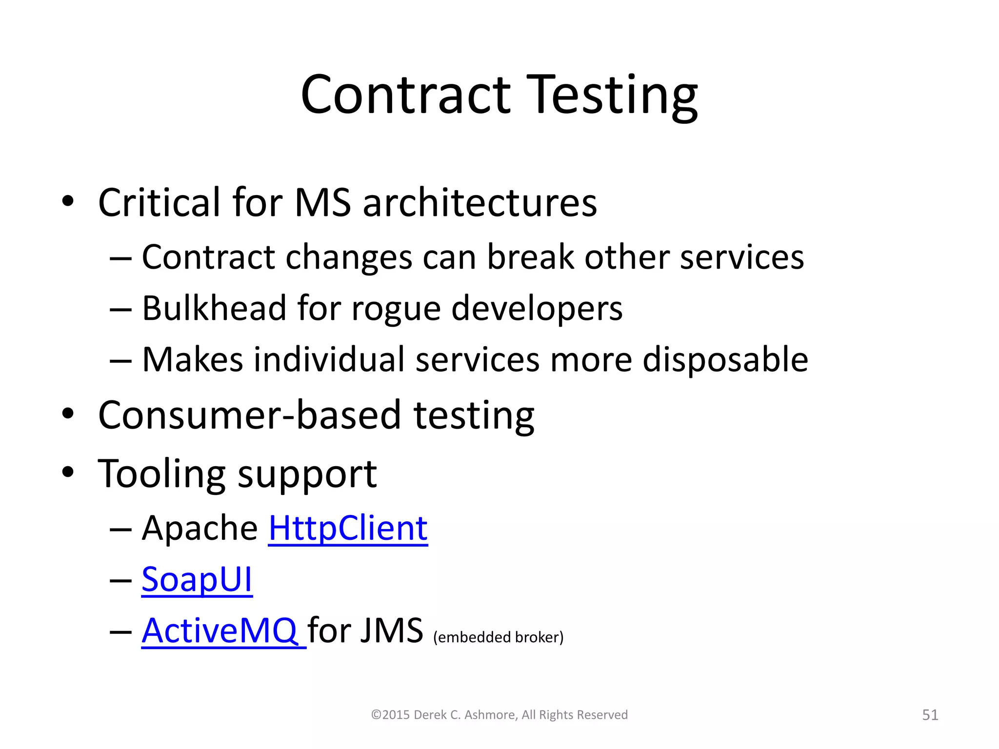 Contract Testing
• Critical for MS architectures
– Contract changes can break other services
– Bulkhead for rogue developers
– Makes individual services more disposable
• Consumer-based testing
• Tooling support
– Apache HttpClient
– SoapUI
– ActiveMQ for JMS (embedded broker)
©2015 Derek C. Ashmore, All Rights Reserved 51
 