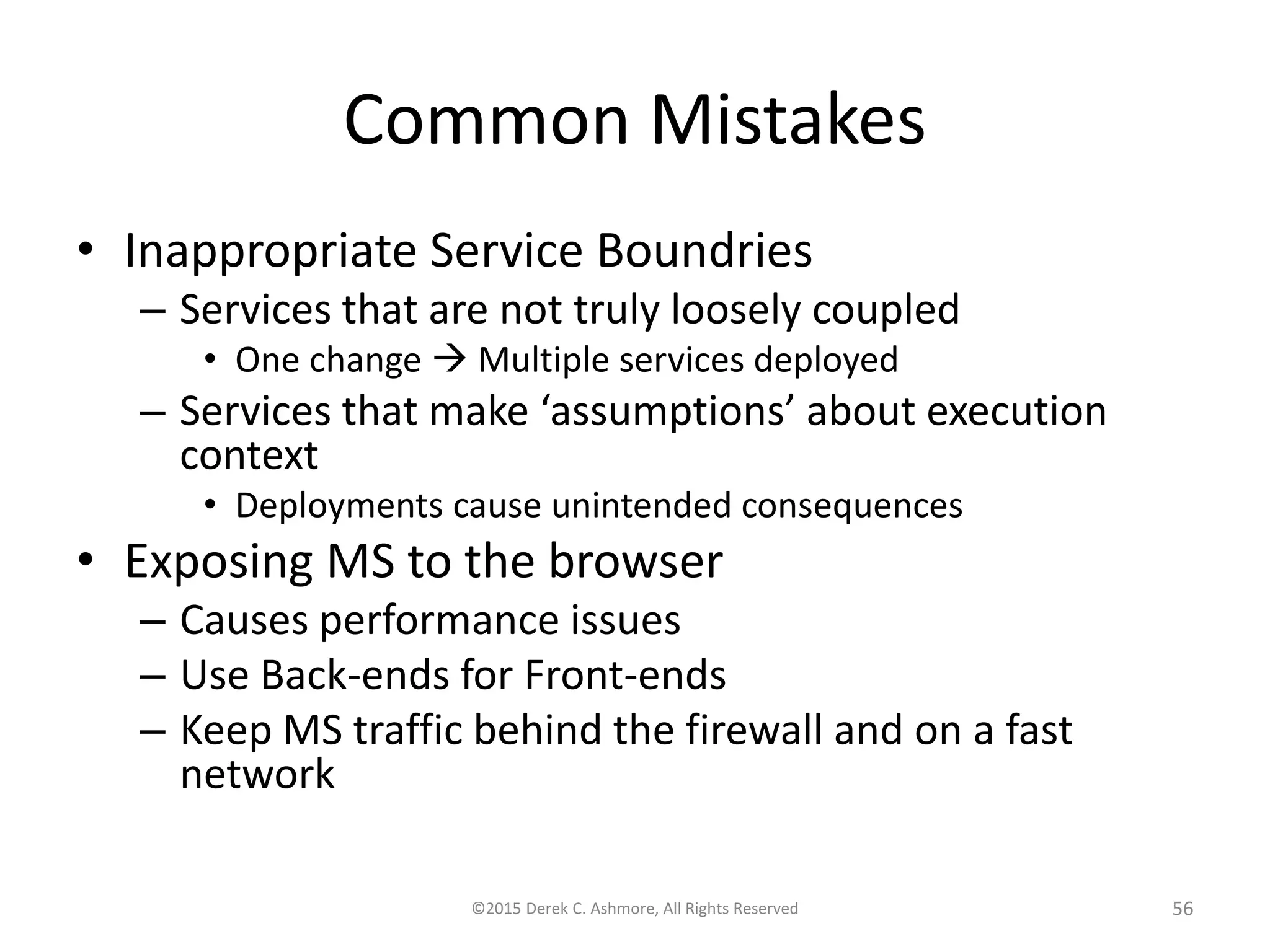 Common Mistakes
• Inappropriate Service Boundries
– Services that are not truly loosely coupled
• One change  Multiple services deployed
– Services that make ‘assumptions’ about execution
context
• Deployments cause unintended consequences
• Exposing MS to the browser
– Causes performance issues
– Use Back-ends for Front-ends
– Keep MS traffic behind the firewall and on a fast
network
©2015 Derek C. Ashmore, All Rights Reserved 56
 