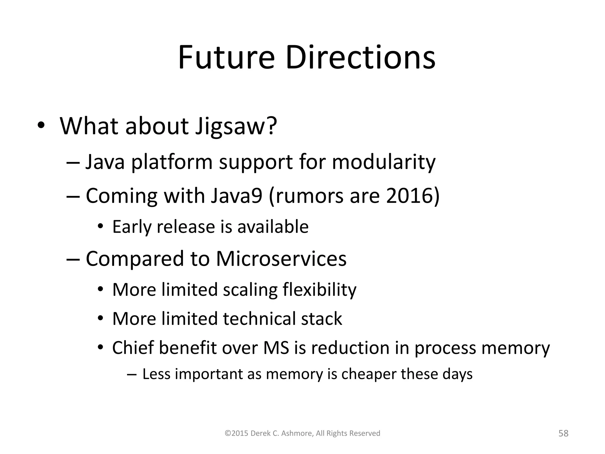 Future Directions
• What about Jigsaw?
– Java platform support for modularity
– Coming with Java9 (rumors are 2016)
• Early release is available
– Compared to Microservices
• More limited scaling flexibility
• More limited technical stack
• Chief benefit over MS is reduction in process memory
– Less important as memory is cheaper these days
©2015 Derek C. Ashmore, All Rights Reserved 58
 