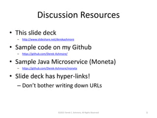Discussion Resources
• This slide deck
– http://www.slideshare.net/derekashmore
• Sample code on my Github
– https://github.com/Derek-Ashmore/
• Sample Java Microservice (Moneta)
– https://github.com/Derek-Ashmore/moneta
• Slide deck has hyper-links!
– Don’t bother writing down URLs
©2015 Derek C. Ashmore, All Rights Reserved 3
 