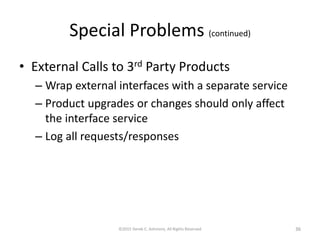 Special Problems (continued)
• External Calls to 3rd Party Products
– Wrap external interfaces with a separate service
– Product upgrades or changes should only affect
the interface service
– Log all requests/responses
©2015 Derek C. Ashmore, All Rights Reserved 36
 