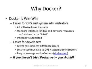 Why Docker?
• Docker is Win-Win
– Easier for OPS and system administrators
• All software looks the same
• Standard interface for disk and network resources
– Containers can be “linked”
• Inherently automated
– Easier for developers
• Fewer environment difference issues
• Less to communicate to OPS / system administrators
• Easy to leverage work of others (docker-hub)
– If you haven’t tried Docker yet – you should!
©2015 Derek C. Ashmore, All Rights Reserved 44
 