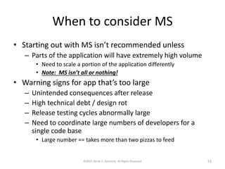 When to consider MS
• Starting out with MS isn’t recommended unless
– Parts of the application will have extremely high volume
• Need to scale a portion of the application differently
• Note: MS isn’t all or nothing!
• Warning signs for app that’s too large
– Unintended consequences after release
– High technical debt / design rot
– Release testing cycles abnormally large
– Need to coordinate large numbers of developers for a
single code base
• Large number == takes more than two pizzas to feed
©2015 Derek C. Ashmore, All Rights Reserved 53
 