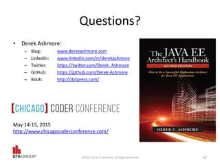 Questions?
• Derek Ashmore:
– Blog: www.derekashmore.com
– LinkedIn: www.linkedin.com/in/derekashmore
– Twitter: https://twitter.com/Derek_Ashmore
– GitHub: https://github.com/Derek-Ashmore
– Book: http://dvtpress.com/
©2015 Derek C. Ashmore, All Rights Reserved 62
May 14-15, 2015
http://www.chicagocoderconference.com/
 