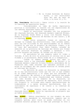 - En la Ciudad Autónoma de Buenos
Aires, a los veintisiete
días del mes de mayo de
2014, a la hora 15 y 11:
Sra. Presidenta (Bullrich).- Damos inicio a la reunión de
la Comisión de Legislación Penal.
Consideraremos un tema de mucha importancia
política e iniciaremos la reunión con las exposiciones de
los señores diputados hasta obtener quórum.
Sobre el particular contamos con los proyectos
del diputado Garrido, del diputado mandato cumplido Milman,
de la diputada Donda Pérez y otros -con Facundo Moyano,
Federico Pinedo y Francisco de Narváez en dos casos-, y de
la diputada ALONSO.
Todos estos proyectos tienen el sentido de
derogar la llamada ley antiterrorista. Como ustedes saben,
esta ley fue utilizada en dos oportunidades: en el famoso
Proyecto X, que era un proyecto de espionaje ilegal, y en
el caso del periodista Juan Pablo Suárez, acusado de
sedición en la provincia de Santiago del Estero por filmar
a dos policías mientras le pegaban y agredían a otro
policía durante una huelga. Él estaba con sus hijos.
El periodista en ese momento subió el video a
Youtube. A raíz de ello le arrancaron el celular con el que
filmaba y lo procesaron. Ahora acaba de ir a indagatoria.
Cuando la semana pasada estuvo por aquí lo
recibimos junto a las diputadas ALONSO y de Ferrari y la
diputada mandato cumplido Silvana Giudici, presidenta de la
Fundación LED. Cabe recordar que habíamos recibido a su
mujer en diciembre del año pasado mientras él estaba preso
en Santiago del Estero.
La decisión de poner en discusión la derogación
de la ley antiterrorista tiene que ver con lo que creemos
es un orden democrático y no leyes que nos recuerden un
orden represivo. Me refiero a un orden represivo que pueda
ser utilizado con tanta flexibilidad que termine siendo,
tal como dijimos en el momento de la discusión, un
instrumento contra la libertad de expresión. Ello ocurrió
con Proyecto X, utilizado para espiar manifestaciones de
trabajadores o a quien quisiera manifestarse. Era un
instrumento de espionaje o de límite a la libertad de
expresión.
En primer término hará uso de la palabra la
diputada Laura ALONSO, quien ha reproducido un proyecto que
ya había presentado en 2012.
Sra. ALONSO.- Señora presidenta: no soy miembro de esta
comisión pero agradezco la convocatoria. Lamento que no
tengamos quórum, pero ojalá se pueda conformar en los
próximos minutos porque es un tema que preocupa no sólo a
 