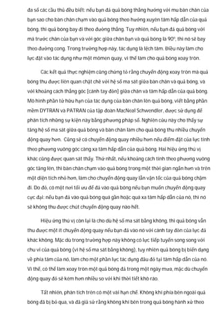 đa số các cầu thủ đều biết: nếu bạn đá quả bóng thẳng hướng với mu bàn chân của
bạn sao cho bàn chân chạm vào quả bóng theo hướng xuyên tâm hấp dẫn của quả
bóng, thì quả bóng bay đi theo đường thẳng. Tuy nhiên, nếu bạn đá quả bóng với
má trước chân của bạn và với góc giữa chân bạn và quả bóng là 90o
, thì nó sẽ bay
theo đường cong. Trong trường hợp này, tác dụng là lệch tâm. Điều này làm cho
lực đặt vào tác dụng như một mômen quay, vì thế làm cho quả bóng xoay tròn.
Các kết quả thực nghiệm cũng chứng tỏ rằng chuyển động xoay tròn mà quả
bóng thu được liên quan chặt chẽ với hệ số ma sát giữa bàn chân và quả bóng, và
với khoảng cách thẳng góc [cánh tay đòn] giữa chân và tâm hấp dẫn của quả bóng.
Mô hình phần tử hữu hạn của tác dụng của bàn chân lên quả bóng, viết bằng phần
mềm DYTRAN và PATRAN của tập đoàn MacNeal Schwendler, được sử dụng để
phân tích những sự kiện này bằng phương pháp số. Nghiên cứu này cho thấy sự
tăng hệ số ma sát giữa quả bóng và bàn chân làm cho quả bóng thu nhiều chuyển
động quay hơn. Cũng sẽ có chuyển động quay nhiều hơn nếu điểm đặt của lực tính
theo phương vuông góc càng xa tâm hấp dẫn của quả bóng. Hai hiệu ứng thú vị
khác cũng được quan sát thấy. Thứ nhất, nếu khoảng cách tính theo phương vuông
góc tăng lên, thì bàn chân chạm vào quả bóng trong một thời gian ngắn hơn và trên
một diện tích nhỏ hơn, làm cho chuyển động quay lẫn vận tốc của quả bóng chậm
đi. Do đó, có một nơi tối ưu để đá vào quả bóng nếu bạn muốn chuyển động quay
cực đại: nếu bạn đá vào quả bóng quá gần hoặc quá xa tâm hấp dẫn của nó, thì nó
sẽ không thu được chút chuyển động quay nào hết.
Hiệu ứng thú vị còn lại là cho dù hệ số ma sát bằng không, thì quả bóng vẫn
thu được một ít chuyển động quay nếu bạn đá vào nó với cánh tay đòn của lực đá
khác không. Mặc dù trong trường hợp này không có lực tiếp tuyến song song với
chu vi của quả bóng (vì hệ số ma sát bằng không), tuy nhiên quả bóng bị biến dạng
về phía tâm của nó, làm cho một phần lực tác dụng đâu đó tại tâm hấp dẫn của nó.
Vì thế, có thể làm xoay tròn một quả bóng đá trong một ngày mưa, mặc dù chuyển
động quay đó sẽ kém hơn nhiều so với khi thời tiết khô ráo.
Tất nhiên, phân tích trên có một vài hạn chế. Không khí phía bên ngoài quả
bóng đã bị bỏ qua, và đã giả sử rằng không khí bên trong quả bóng hành xử theo
 
