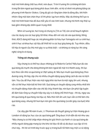 một mô hình dòng chất lưu nhớt, nén được. Trên lí tưởng thì cả không khí bên
trong lẫn bên ngoài quả bóng phải được tính đến, và hệ số nhớt mô phỏng bằng các
phương trình Navier-Stokes. Cũng đã giả sử rằng bàn chân là đồng đều, khi hiển
nhiên rằng một bàn chân thực tế thì phức tạp hơn nhiều. Mặc dù không thể tạo ra
một mô hình hoàn hảo để đưa mỗi yếu tố vào tính toán, nhưng mô hình này thật sự
bao gồm những đặc điểm quan trọng nhất.
Nhìn về tương lai, hai trong số chúng ta (TA và TA) còn có kế hoạch nghiên
cứu tác dụng của các loại giày tất khác nhau đối với việc đá vào quả bóng. Đồng
thời, ASICS đang kết hợp các mô phỏng phần tử hữu hạn Yamagata với cơ sinh học,
sinh lí học và khoa học vật liệu để thiết kế ra các loại giày bóng đá. Tuy nhiên, điều
tối hậu là người cầu thủ mới gây ra sự khác biệt – và không có năng lực thì công
nghệ cũng là vô dụng.
Tiếng còi chung cuộc
Vậy chúng ta có thể học được những gì từ Roberto Carlos? Nếu bạn đá vào
quả bóng đủ mạnh cho dòng không khí bên ngoài bề mặt trở thành xoáy, thì lực
kéo theo vẫn nhỏ và quả bóng sẽ thật sựbay đi. Nếu bạn muốn quả bóng bay theo
đường cong, thì hãy cấp cho nó nhiều chuyển động quay bằng cách đá vào nó lệch
tâm. Yêu cầu dễ thực hiện vào một ngày khô ráo hơn là một ngày ẩm ướt, nhưng
vẫn có thể thực hiện bất kể thời tiết. Quả bóng sẽ chuyển động cong nhiều nhất khi
nó chuyển động chậm dần vào chế độ chảy thành lớp, nên bạn cần phải tập luyện
để đảm bảo rằng sự chuyển tiếp này xảy ra ở đúng chỗ thích hợp – thí dụ, ngay sau
khi quả bóng đi qua hàng rào hậu vệ. Nếu thời tiết ẩm ướt, bạn vẫn có thể làm cho
quả bóng xoay, nhưng tốt hơn bạn nên giữ cho quả bóng (và đôi giày của bạn) khô
ráo.
Các đây gần 90 năm trước, J J Thomson đã thuyết giảng tại Viện Hoàng gia ở
London về động lực học của các quả bóng golf. Ông được trích dẫn đã nói như sau:
“Nếu chúng ta có thể chấp nhận những lời giải thích của hành vi của quả bóng do
nhiều người đóng góp mang lại cho kho tài liệu rất đồ sộ đã được sưu tập về trò
chơi này... thì tôi sẽ trình bày trước quý vị trong buổi tối hôm nay một cơ sở động
 