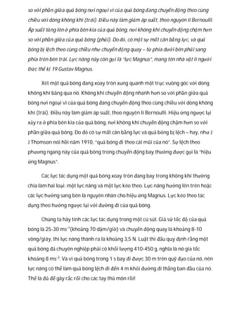 so với phần giữa quả bóng nơi ngoại vi của quả bóng đang chuyển động theo cùng
chiều với dòng không khí (trái). Điều này làm giảm áp suất, theo nguyên lí Bernoulli.
Áp suất tăng lên ở phía bên kia của quả bóng, nơi không khí chuyển động chậm hơn
so với phần giữa của quả bóng (phải). Do đó, có một sự mất cân bằng lực, và quả
bóng bị lệch theo cùng chiều như chuyển động quay – từ phía dưới bên phải sang
phía trên bên trái. Lực nâng này còn gọi là “lực Magnus”, mang tên nhà vật lí người
Đức thế kỉ 19 Gustav Magnus.
Xét một quả bóng đang xoay tròn xung quanh một trục vuông góc với dòng
không khí băng qua nó. Không khí chuyển động nhanh hơn so với phần giữa quả
bóng nơi ngoại vi của quả bóng đang chuyển động theo cùng chiều với dòng không
khí (trái). Điều này làm giảm áp suất, theo nguyên lí Bernoulli. Hiệu ứng ngược lại
xảy ra ở phía bên kia của quả bóng, nơi không khí chuyển động chậm hơn so với
phần giữa quả bóng. Do đó có sự mất cân bằng lực và quả bỏng bị lệch – hay, như J
J Thomson nói hồi năm 1910, “quả bóng đi theo cái mũi của nó”. Sự lệch theo
phương ngang này của quả bóng trong chuyển động bay thường được gọi là “hiệu
ứng Magnus”.
Các lực tác dụng một quả bóng xoay tròn đang bay trong không khí thường
chia làm hai loại: một lực nâng và một lực kéo theo. Lực nâng hướng lên trên hoặc
các lực hướng sang bên là nguyên nhân cho hiệu ứng Magnus. Lực kéo theo tác
dụng theo hướng ngược lại với đường đi của quả bóng.
Chúng ta hãy tính các lực tác dụng trong một cú sút. Giả sử tốc độ của quả
bóng là 25-30 ms-1
(khoảng 70 dặm/giờ) và chuyển động quay là khoảng 8-10
vòng/giây, thì lực nâng thành ra là khoảng 3,5 N. Luật thi đấu quy định rằng một
quả bóng đá chuyên nghiệp phải có khối lượng 410-450 g, nghĩa là nó gia tốc
khoảng 8 ms-2
. Và vì quả bóng trong 1 s bay đi được 30 m trên quỹ đạo của nó, nên
lực nâng có thể làm quả bóng lệch đi đến 4 m khỏi đường đi thẳng ban đầu của nó.
Thế là đủ để gây rắc rối cho các tay thủ môn rồi!
 