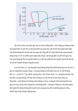 Hệ số kéo theo của một quả cầu vẽ theo số Reynold – một thông số không chiều
liên quan đến cả vận tốc và đường kính của quả cầu. Hệ số kéo theo giảm đột ngột
khi dòng không khí tại bề mặt của quả cầu thay đổi từ chảy thành lớp sang chuyển
động xoáy. Vị trí của điểm gián đoạn phụ thuộc vào độ gồ ghề của bề mặt quả cầu.
Các quả bóng đá thì tương đối nhẵn và vì thế cần phải đá tương đối mạnh để thu đủ
tốc độ để chuyển động trong pha xoáy.
Lực kéo theo, FD, tác dụng lên quả bóng tăng theo bình phương của vận tốc, v,
giả sử rằng khối lượng riêng, r, của quả bóng và tiết diện của nó, A, vẫn không
đổi: FD = CDrAv2
/2. Tuy nhiên, dường như “hệ số kéo theo”, CD, cũng phụ thuộc vào
vận tốc của quả bóng. Thí dụ, nếu chúng ta vẽ đồ thị hệ số kéo theo theo số
Reynold – một thông số không chiều bằng rv D /µ, trong đó D là đường kính của
quả cầu và µ là độ nhớt động học của không khí – chúng ta thấy lực kéo theo giảm
đột ngột khi dòng không khí tại bề mặt của quả cầu đổi từ phẳng lặng và chảy
thành lớp sang chuyển động xoáy.
 