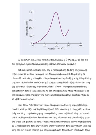 Sự biến thiên của lực kéo theo theo tốc độ quả cầu. Ở những tốc độ cao, lực
kéo theo giảm, nghĩa là quả cầu không chậm đi nhiều như trông đợi.
Kết quả của tất cả những điều này là một quả bóng đá đang chuyển động
chậm chịu một lực hãm tương đối cao. Nhưng nếu bạn có thể đá quả bóng đủ
nhanh đến mức dòng không khí phía phía ngoài nó chuyển động xoáy, thì quả bóng
chịu một lực hãm nhỏ. Vì thế, một quả bóng đá đang chuyển động nhanh làm tăng
gấp đôi sự rắc rối cho tay thủ môn muốn bắt lấy nó – không những là quả bóng
đang chuyển động ở tốc độ cao, mà nó còn không chậm lại nhiều như người ta có
thể trông đợi. Có lẽ những tay thủ môn cừ khôi nhất bằng trực giác hiểu nhiều cơ
sở vật lí hơn cái họ biết.
Năm 1976, Peter Bearman và các đồng nghiệp ở trường Imperial College,
London, đã thực hiện một loạt thí nghiệm cổ điển trên các quả bóng golf. Họ nhận
thấy việc tăng chuyển động quay trên quả bóng tạo ra một hệ số nâng cao hơn và
vì thế lực Magnus lớn hơn. Tuy nhiên, việc tăng tốc độ với một chuyển động quay
cho trước làm giảm hệ số nâng. Ý nghĩa mà điều này mang lại đối với một quả bóng
đá là một quả bóng đang chuyển động chậm với chuyển động quay nhanh sẽ có lực
sang bên lớn hơn so với một quả bóng đang chuyển động nhanh với chuyển động
 
