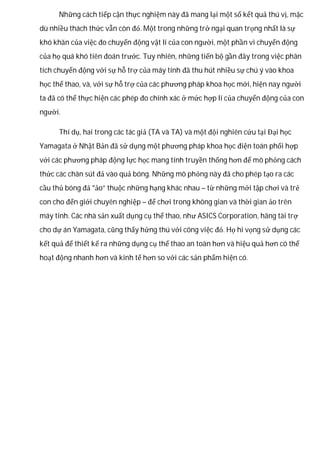 Những cách tiếp cận thực nghiệm này đã mang lại một số kết quả thú vị, mặc
dù nhiều thách thức vẫn còn đó. Một trong những trở ngại quan trọng nhất là sự
khó khăn của việc đo chuyển động vật lí của con người, một phần vì chuyển động
của họ quá khó tiên đoán trước. Tuy nhiên, những tiến bộ gần đây trong việc phân
tích chuyển động với sự hỗ trợ của máy tính đã thu hút nhiều sự chú ý vào khoa
học thể thao, và, với sự hỗ trợ của các phương pháp khoa học mới, hiện nay người
ta đã có thể thực hiện các phép đo chính xác ở mức hợp lí của chuyển động của con
người.
Thí dụ, hai trong các tác giả (TA và TA) và một đội nghiên cứu tại Đại học
Yamagata ở Nhật Bản đã sử dụng một phương pháp khoa học điện toán phối hợp
với các phương pháp động lực học mang tính truyền thống hơn để mô phỏng cách
thức các chân sút đá vào quả bóng. Những mô phỏng này đã cho phép tạo ra các
cầu thủ bóng đá “ảo” thuộc những hạng khác nhau – từ những mới tập chơi và trẻ
con cho đến giới chuyên nghiệp – để chơi trong không gian và thời gian ảo trên
máy tính. Các nhà sản xuất dụng cụ thể thao, như ASICS Corporation, hãng tài trợ
cho dự án Yamagata, cũng thấy hứng thú với công việc đó. Họ hi vọng sử dụng các
kết quả để thiết kế ra những dụng cụ thể thao an toàn hơn và hiệu quả hơn có thể
hoạt động nhanh hơn và kinh tế hơn so với các sản phẩm hiện có.
 