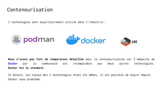 Conteneurisation
3 technologies sont majoritairement utilisé dans l’industrie :
Nous n’avons pas fait de comparaison détaillée pour la conteneurisation car l'adoption de
Docker par la communauté est incomparable aux deux autres technologies.
Docker est le standard.
Si besoin, les noyaux des 3 technologies étant les mêmes, il est possible de migrer depuis
Docker sans problème.