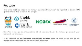 Routage
Nous avons décidé de comparer les routeurs aux orchestrateurs car ils répondent au besoin d’API
gateway énoncé dans le cahier des charges.
Même s’ils ne sont pas des orchestrateurs, il est nécessaire d’avoir des routeurs qui puissent gérer
facilement les conteneurs.
Il est important que nos conteneurs s'enregistrent eux-mêmes auprès de notre routeur pour que les
requêtes soient redirigées vers les applications dockerisées.