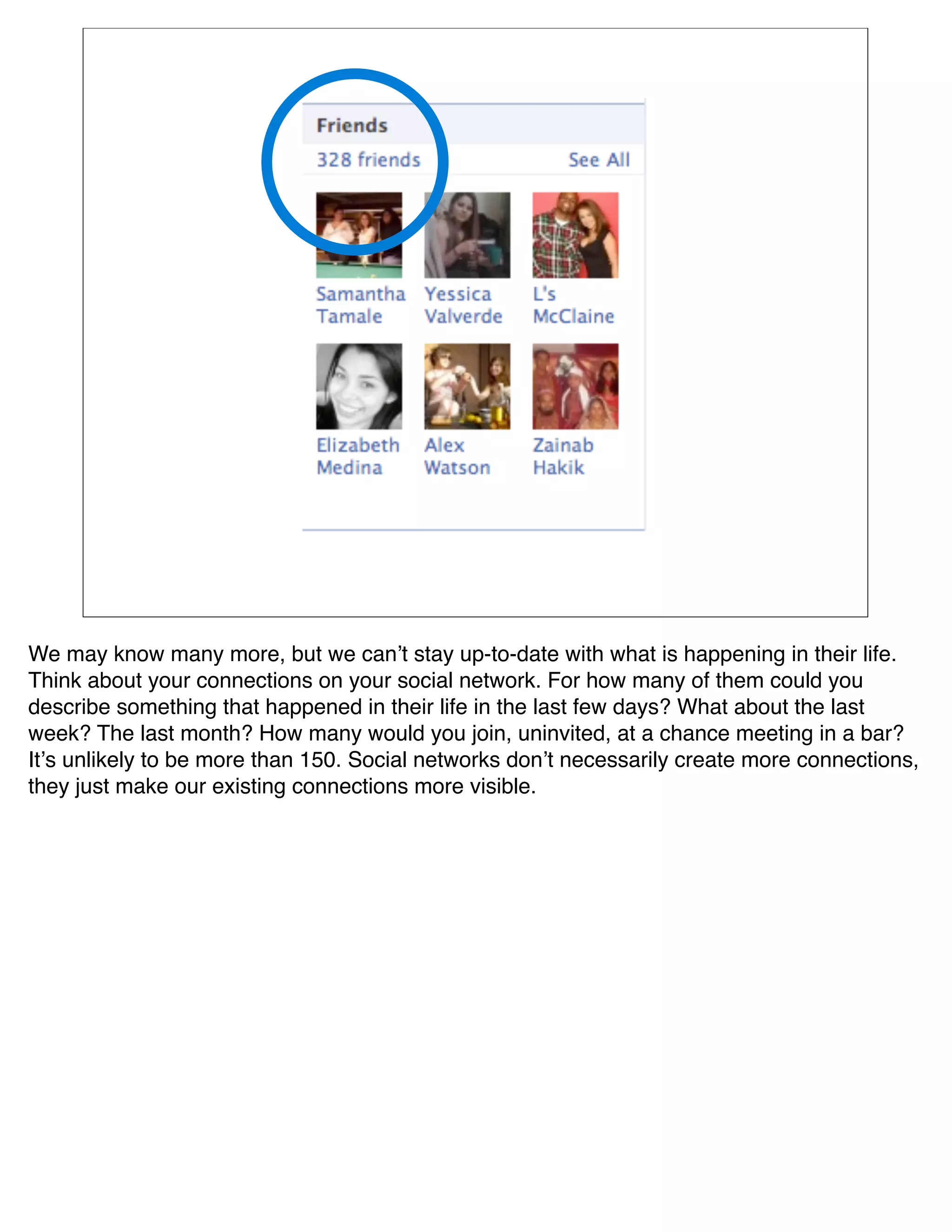 We may know many more, but we canʼt stay up-to-date with what is happening in their life.
Think about your connections on your social network. For how many of them could you
describe something that happened in their life in the last few days? What about the last
week? The last month? How many would you join, uninvited, at a chance meeting in a bar?
Itʼs unlikely to be more than 150. Social networks donʼt necessarily create more connections,
they just make our existing connections more visible. 
 