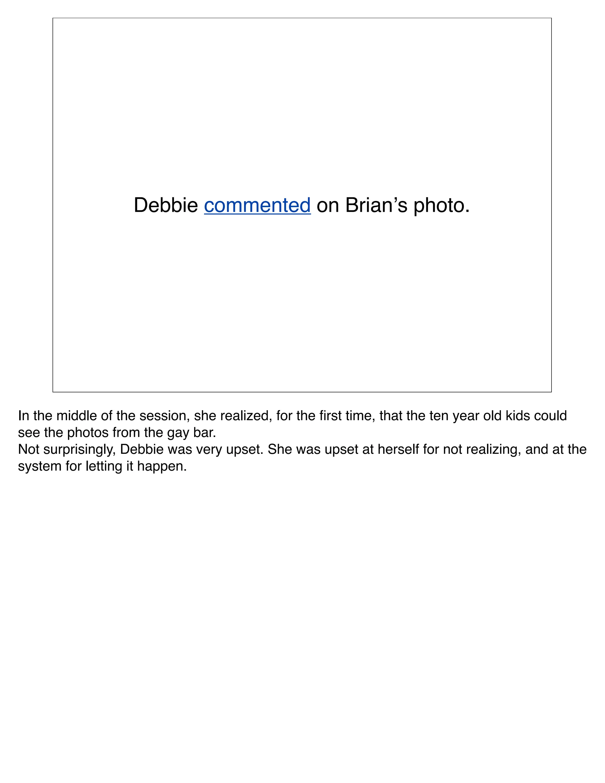 Debbie commented on Brianʼs photo.




In the middle of the session, she realized, for the ﬁrst time, that the ten year old kids could
see the photos from the gay bar.
Not surprisingly, Debbie was very upset. She was upset at herself for not realizing, and at the
system for letting it happen.
 