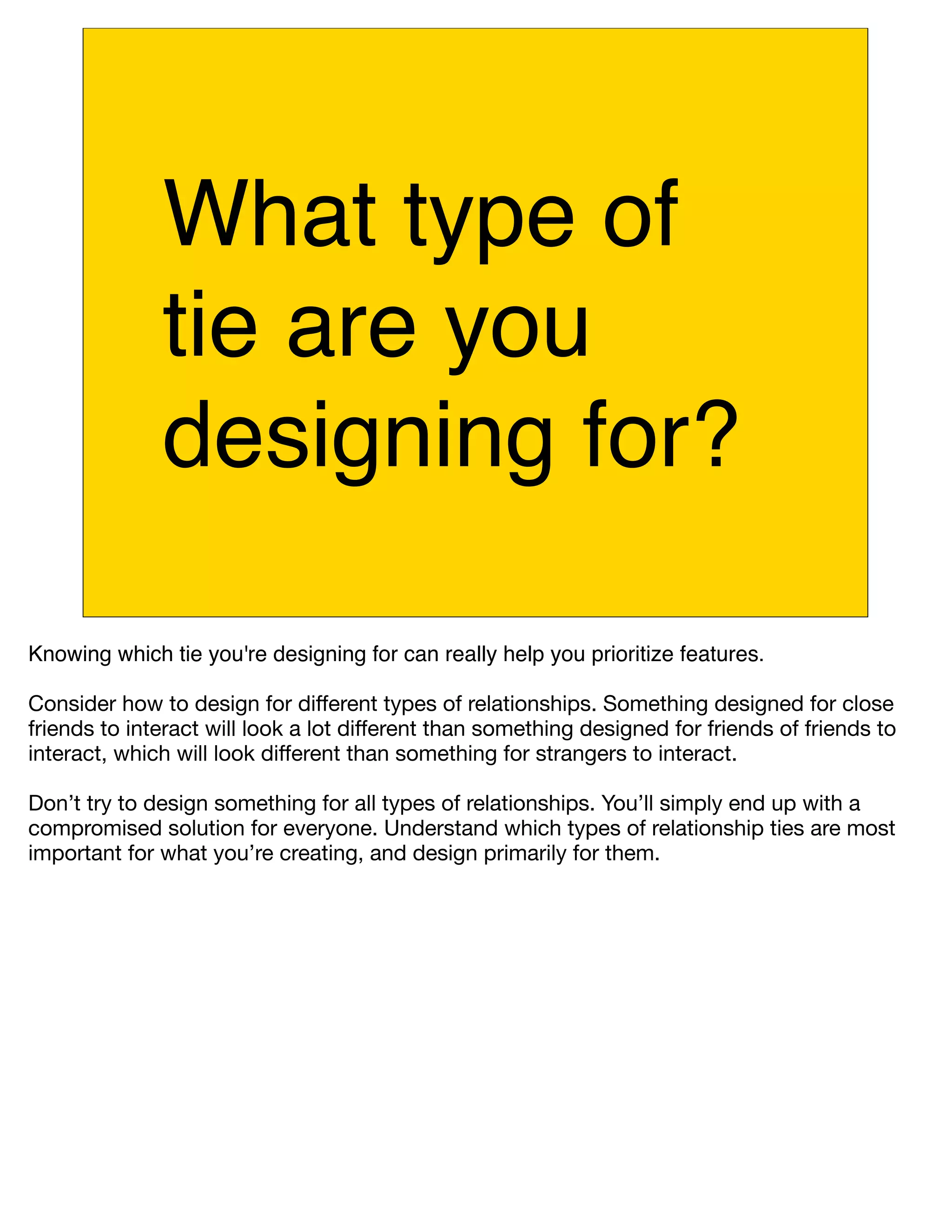 What type of
              tie are you
              designing for?

Knowing which tie you're designing for can really help you prioritize features.

Consider how to design for different types of relationships. Something designed for close
friends to interact will look a lot different than something designed for friends of friends to
interact, which will look different than something for strangers to interact.

Don’t try to design something for all types of relationships. You’ll simply end up with a
compromised solution for everyone. Understand which types of relationship ties are most
important for what you’re creating, and design primarily for them.
 