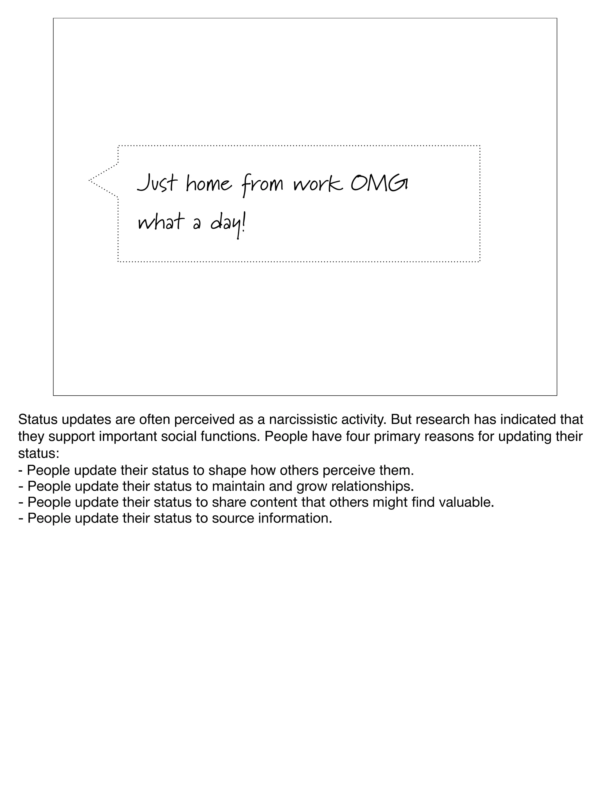 Just home from work OMG
                   what a day!




Status updates are often perceived as a narcissistic activity. But research has indicated that
they support important social functions. People have four primary reasons for updating their
status:
- People update their status to shape how others perceive them.
- People update their status to maintain and grow relationships.
- People update their status to share content that others might ﬁnd valuable.
- People update their status to source information.
 
