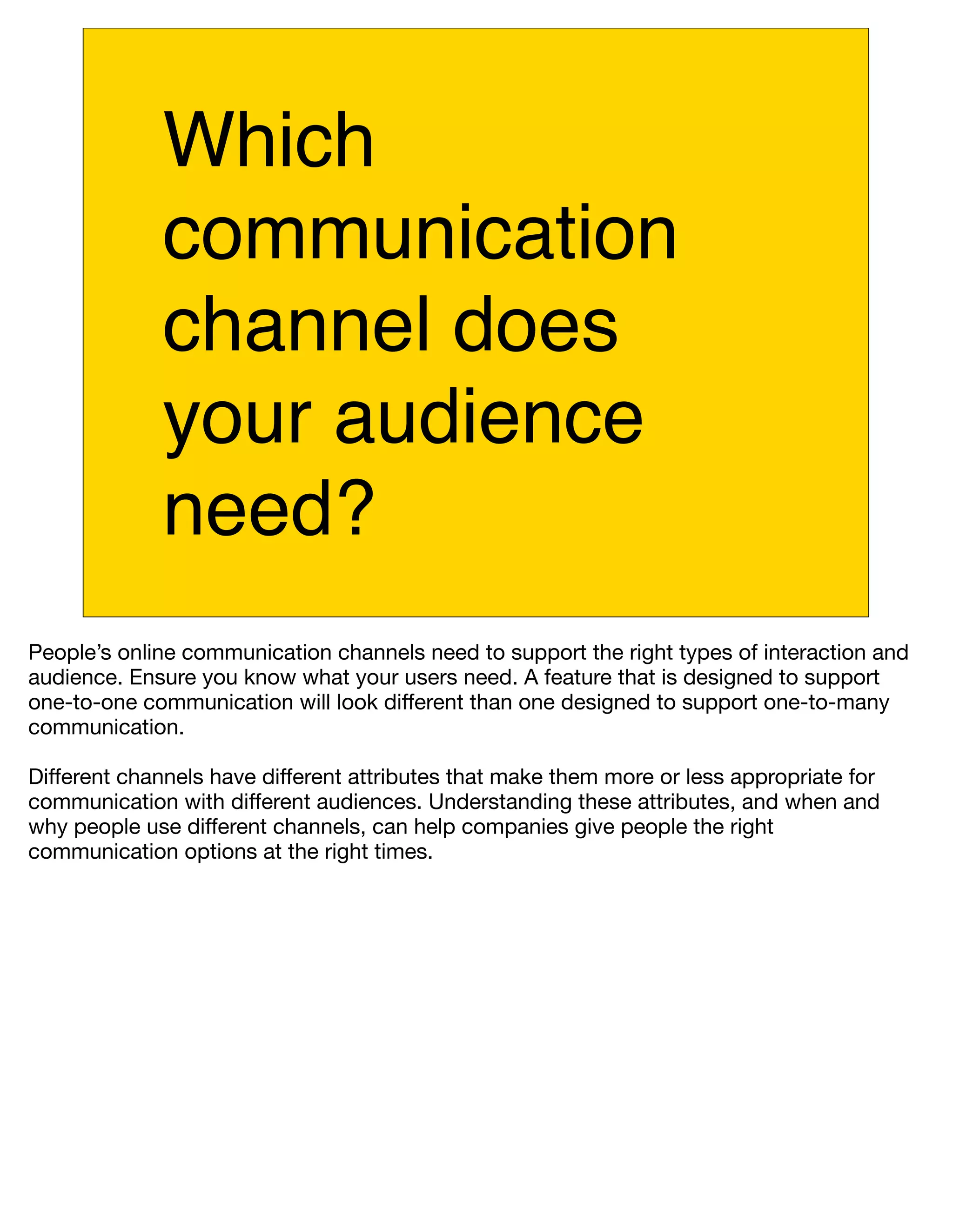 Which
             communication
             channel does
             your audience
             need?
People’s online communication channels need to support the right types of interaction and
audience. Ensure you know what your users need. A feature that is designed to support
one-to-one communication will look different than one designed to support one-to-many
communication.

Different channels have different attributes that make them more or less appropriate for
communication with different audiences. Understanding these attributes, and when and
why people use different channels, can help companies give people the right
communication options at the right times.
 