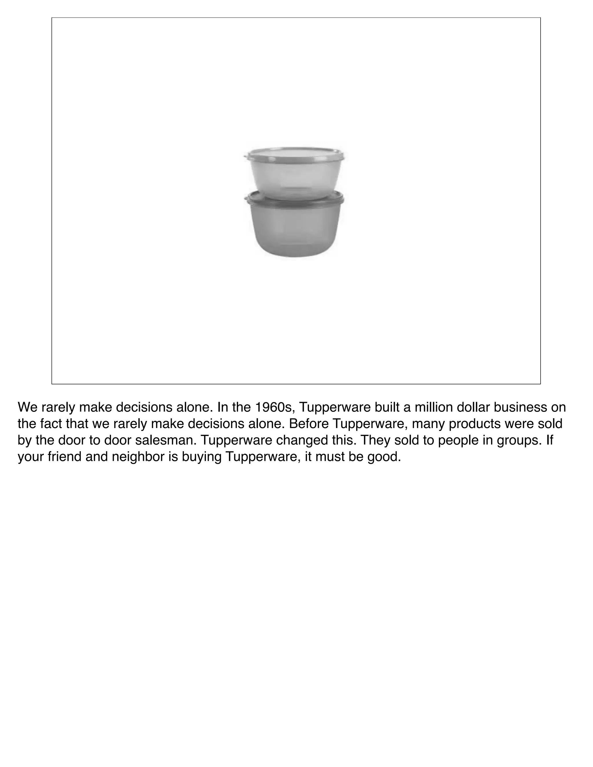 We rarely make decisions alone. In the 1960s, Tupperware built a million dollar business on
the fact that we rarely make decisions alone. Before Tupperware, many products were sold
by the door to door salesman. Tupperware changed this. They sold to people in groups. If
your friend and neighbor is buying Tupperware, it must be good.
 