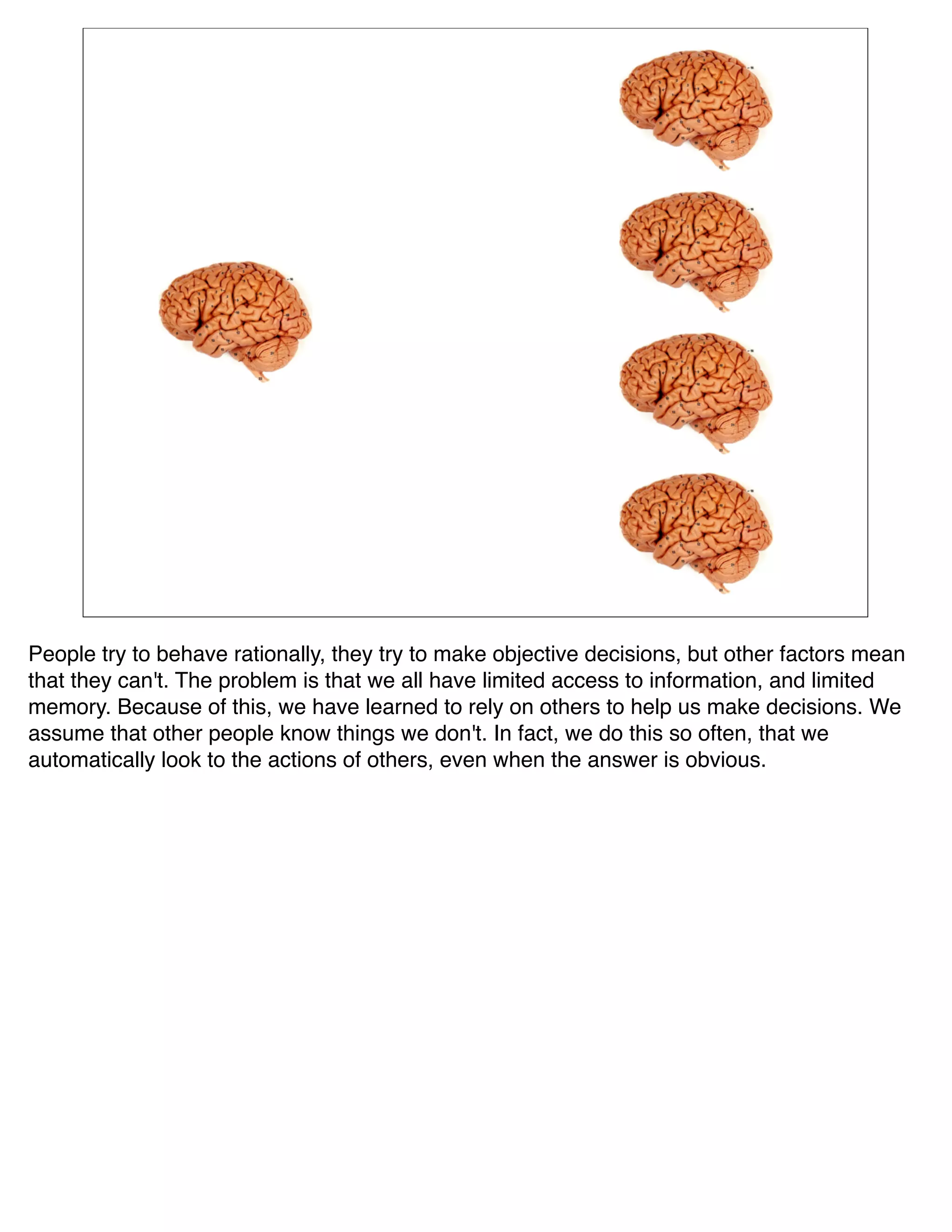 People try to behave rationally, they try to make objective decisions, but other factors mean
that they can't. The problem is that we all have limited access to information, and limited
memory. Because of this, we have learned to rely on others to help us make decisions. We
assume that other people know things we don't. In fact, we do this so often, that we
automatically look to the actions of others, even when the answer is obvious.
 