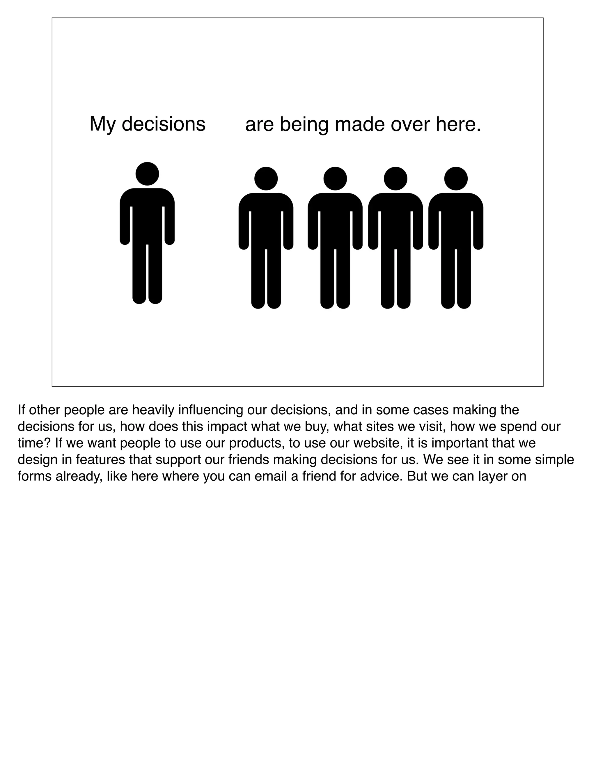 My decisions              are being made over here.




If other people are heavily inﬂuencing our decisions, and in some cases making the
decisions for us, how does this impact what we buy, what sites we visit, how we spend our
time? If we want people to use our products, to use our website, it is important that we
design in features that support our friends making decisions for us. We see it in some simple
forms already, like here where you can email a friend for advice. But we can layer on  
 