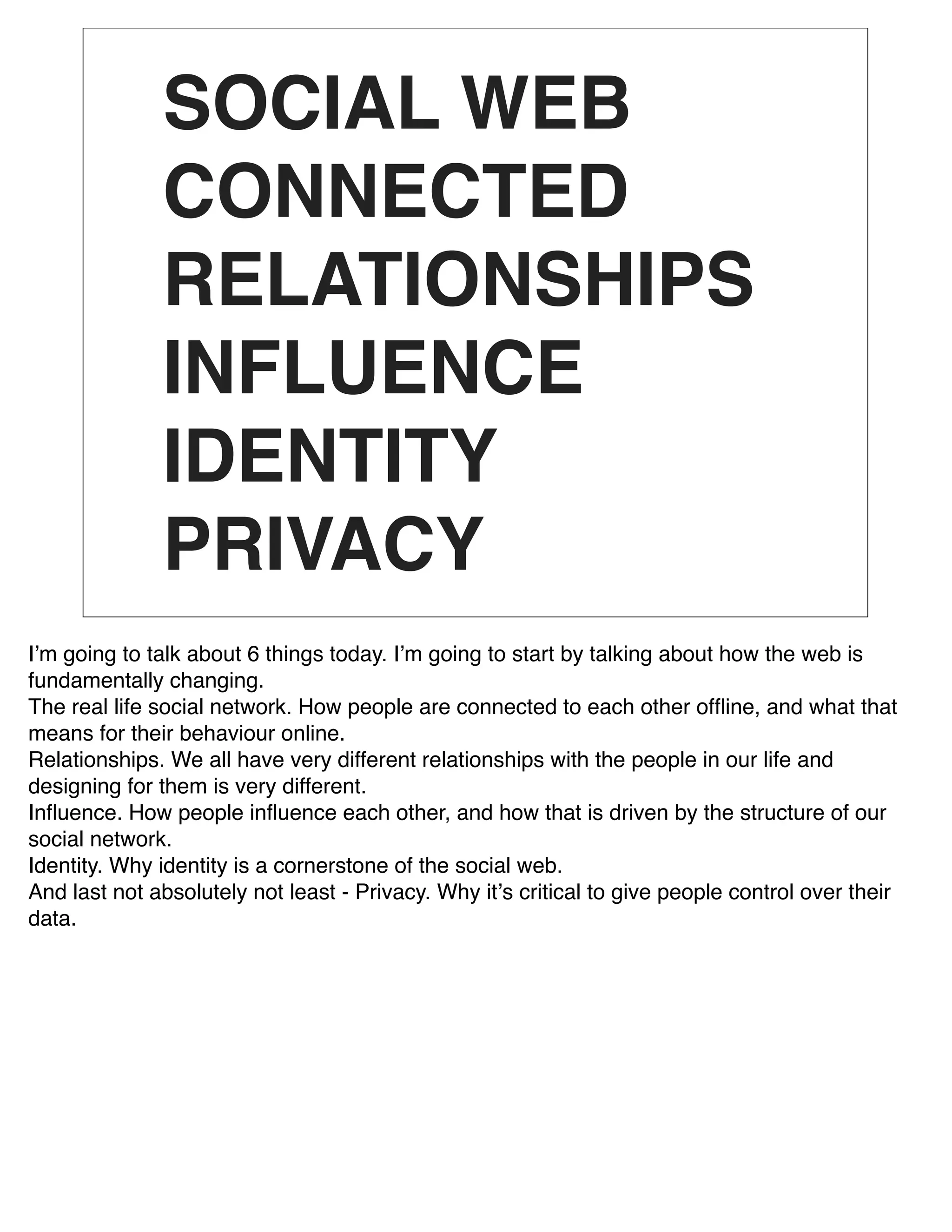 SOCIAL WEB
              CONNECTED
              RELATIONSHIPS
              INFLUENCE
              IDENTITY
              PRIVACY
Iʼm going to talk about 6 things today. Iʼm going to start by talking about how the web is
fundamentally changing.
The real life social network. How people are connected to each other ofﬂine, and what that
means for their behaviour online.
Relationships. We all have very different relationships with the people in our life and
designing for them is very different.
Inﬂuence. How people inﬂuence each other, and how that is driven by the structure of our
social network.
Identity. Why identity is a cornerstone of the social web.
And last not absolutely not least - Privacy. Why itʼs critical to give people control over their
data.
 
