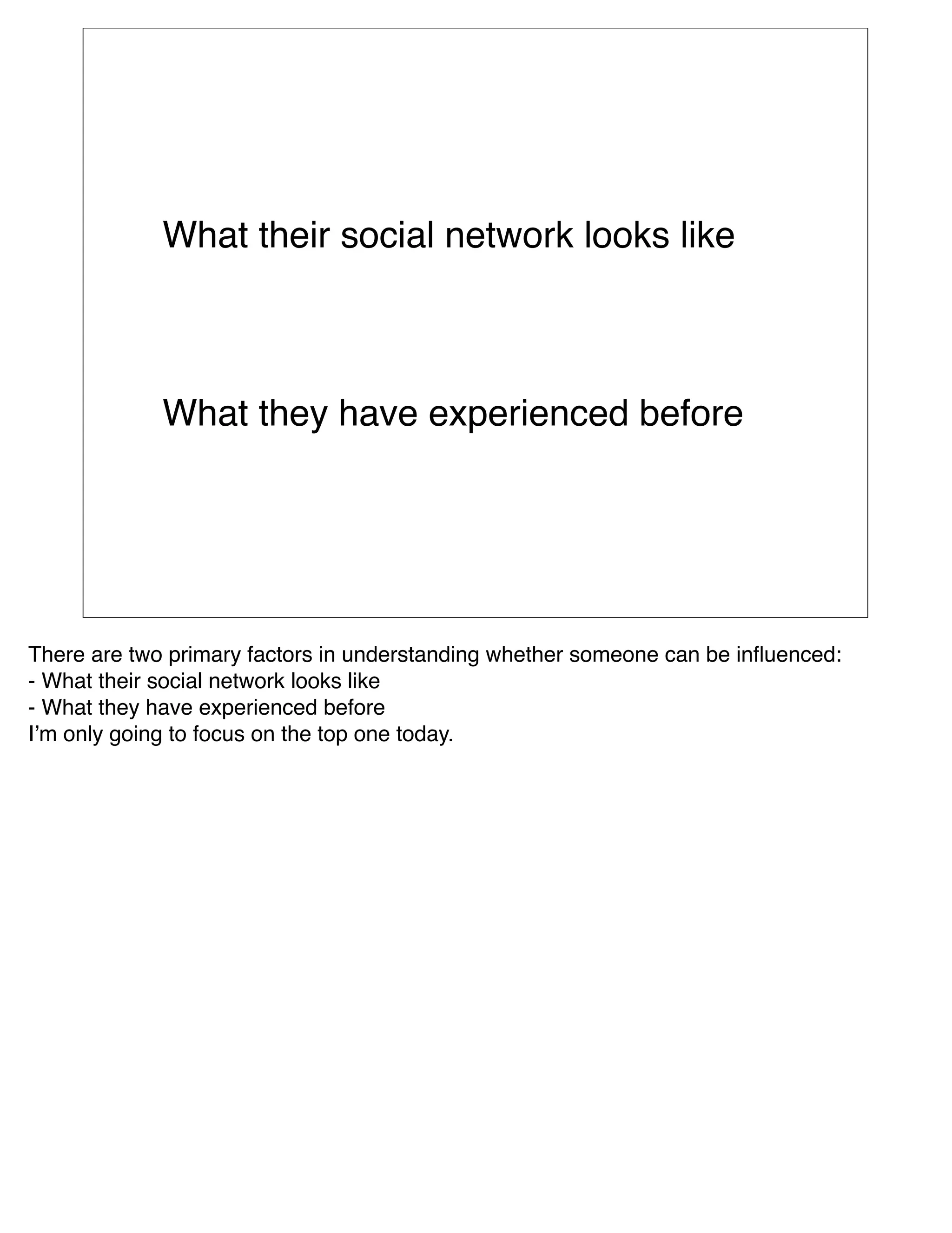 What their social network looks like



             What they have experienced before




There are two primary factors in understanding whether someone can be inﬂuenced: 
- What their social network looks like
- What they have experienced before
Iʼm only going to focus on the top one today.
 