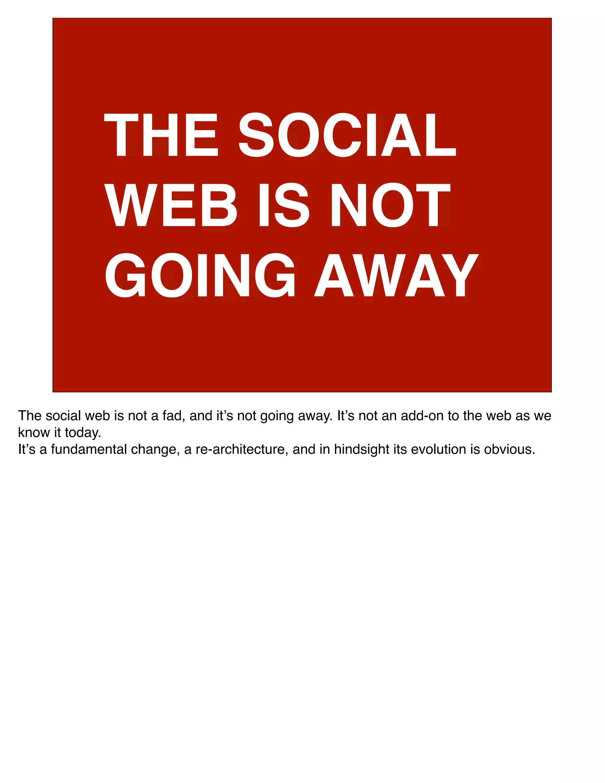 THE SOCIAL
              WEB IS NOT
              GOING AWAY

The social web is not a fad, and itʼs not going away. Itʼs not an add-on to the web as we
know it today.
Itʼs a fundamental change, a re-architecture, and in hindsight its evolution is obvious.
 
