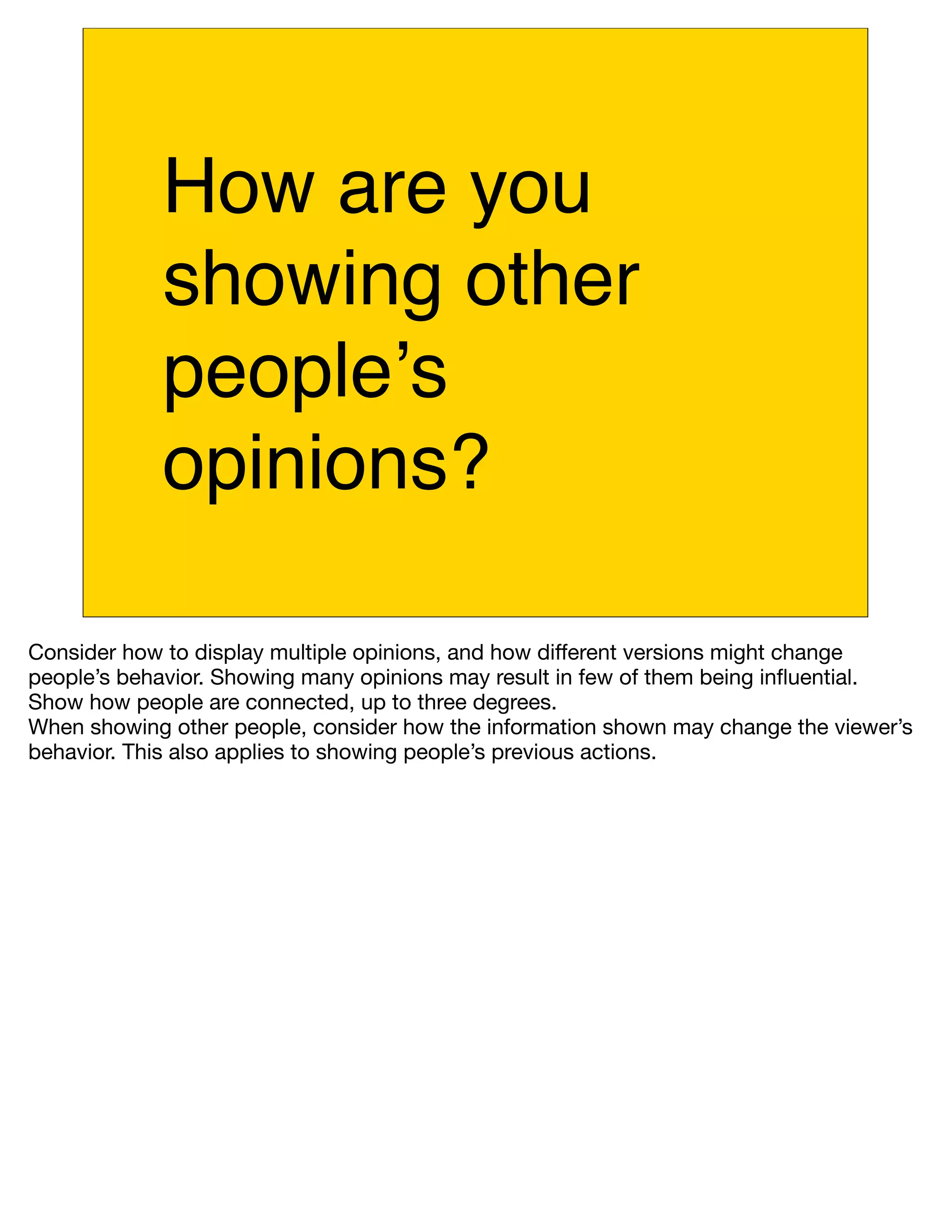 How are you
            showing other
            peopleʼs
            opinions?

Consider how to display multiple opinions, and how different versions might change
people’s behavior. Showing many opinions may result in few of them being inﬂuential.
Show how people are connected, up to three degrees.
When showing other people, consider how the information shown may change the viewer’s
behavior. This also applies to showing people’s previous actions.
 