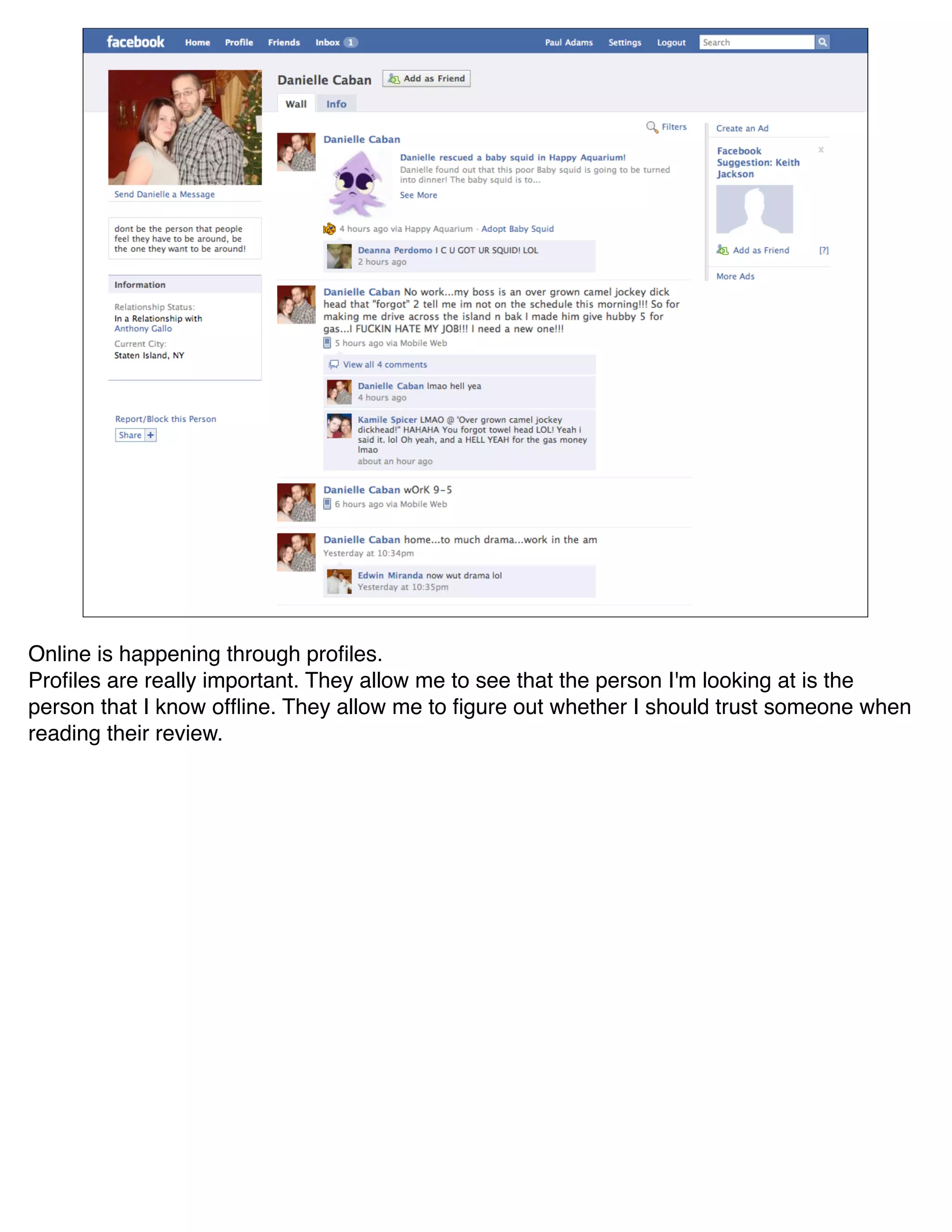 Online is happening through proﬁles.
Proﬁles are really important. They allow me to see that the person I'm looking at is the
person that I know ofﬂine. They allow me to ﬁgure out whether I should trust someone when
reading their review.
 