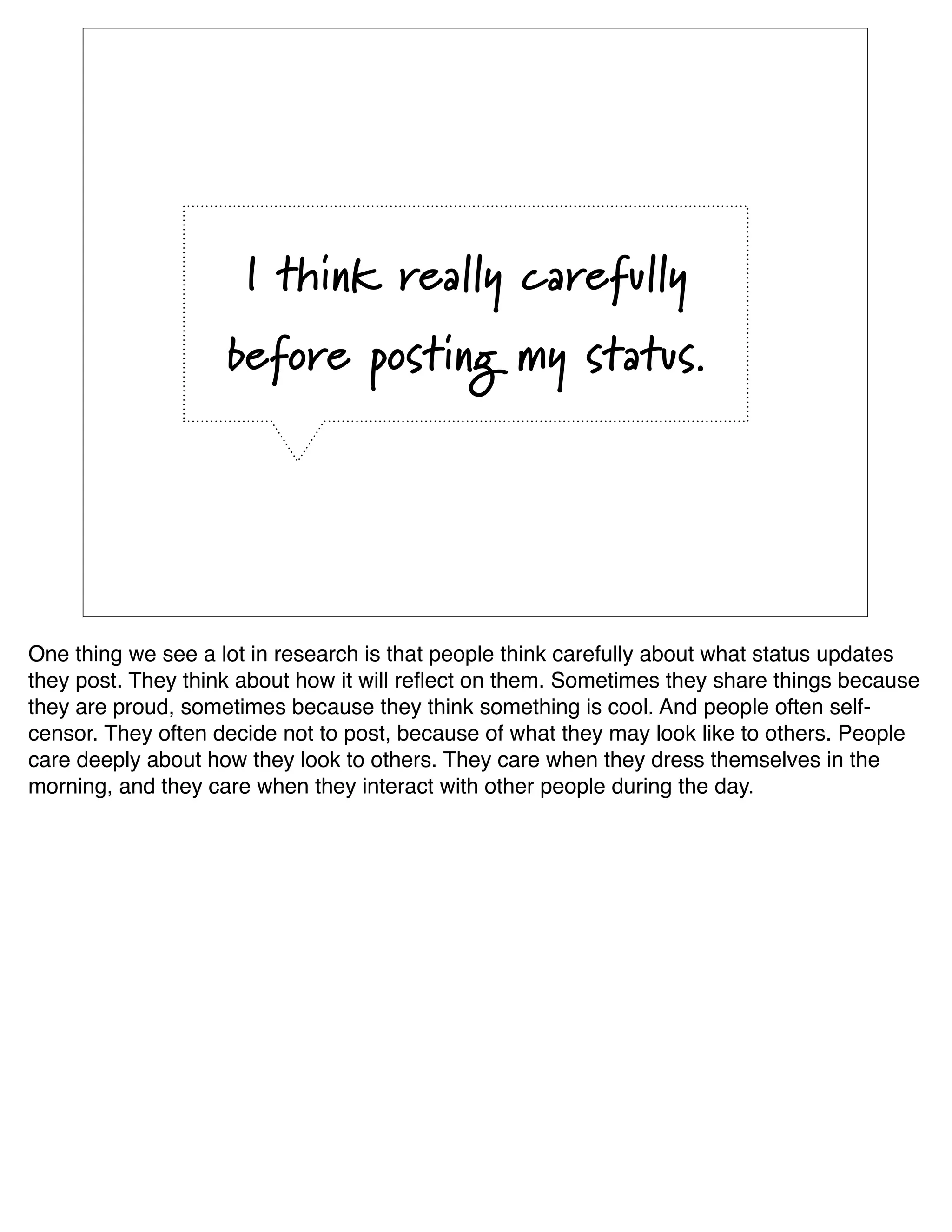 I think really carefully
                    before posting my status.




One thing we see a lot in research is that people think carefully about what status updates
they post. They think about how it will reﬂect on them. Sometimes they share things because
they are proud, sometimes because they think something is cool. And people often self-
censor. They often decide not to post, because of what they may look like to others. People
care deeply about how they look to others. They care when they dress themselves in the
morning, and they care when they interact with other people during the day. 
 