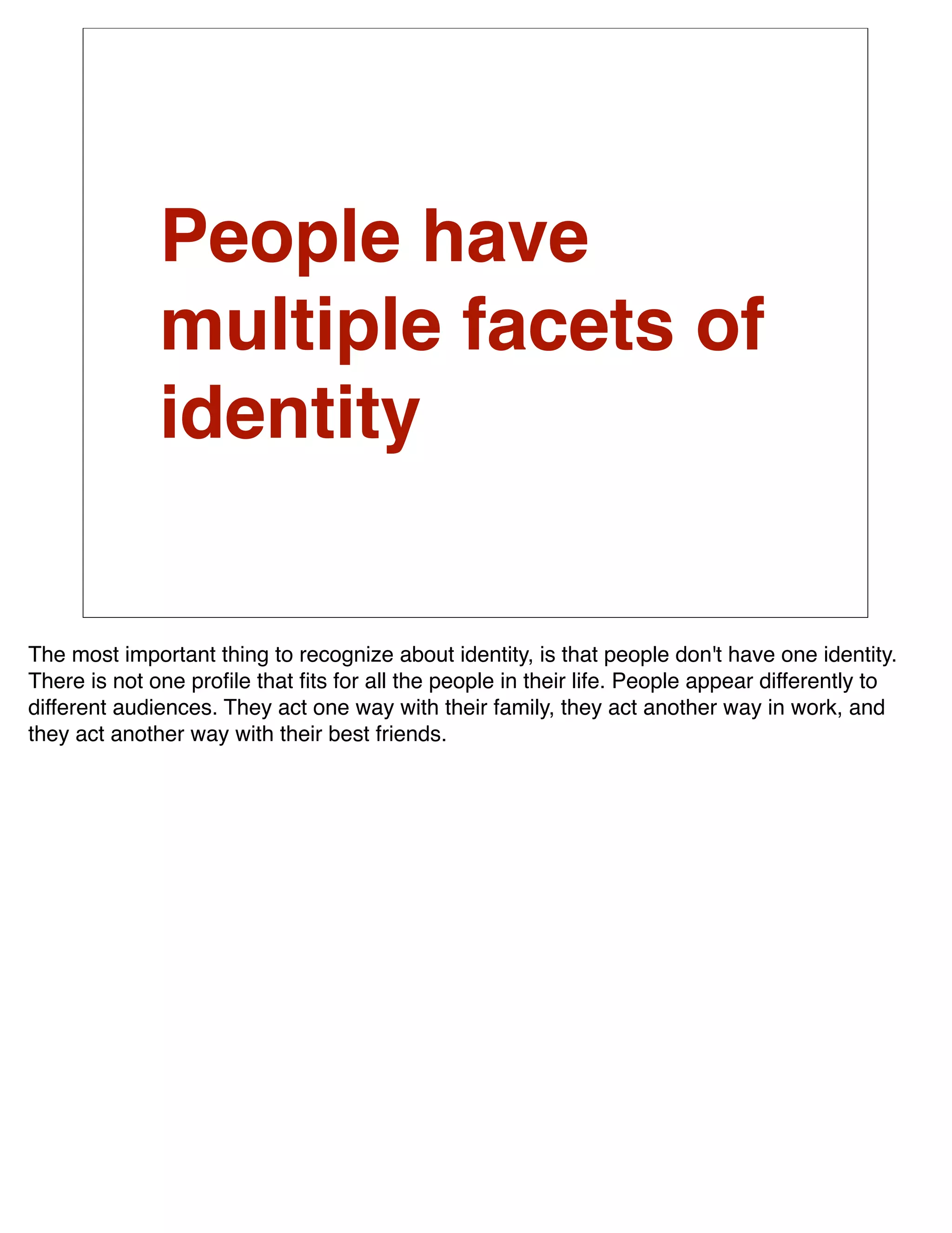 People have
              multiple facets of
              identity


The most important thing to recognize about identity, is that people don't have one identity.
There is not one proﬁle that ﬁts for all the people in their life. People appear differently to
different audiences. They act one way with their family, they act another way in work, and
they act another way with their best friends.
 