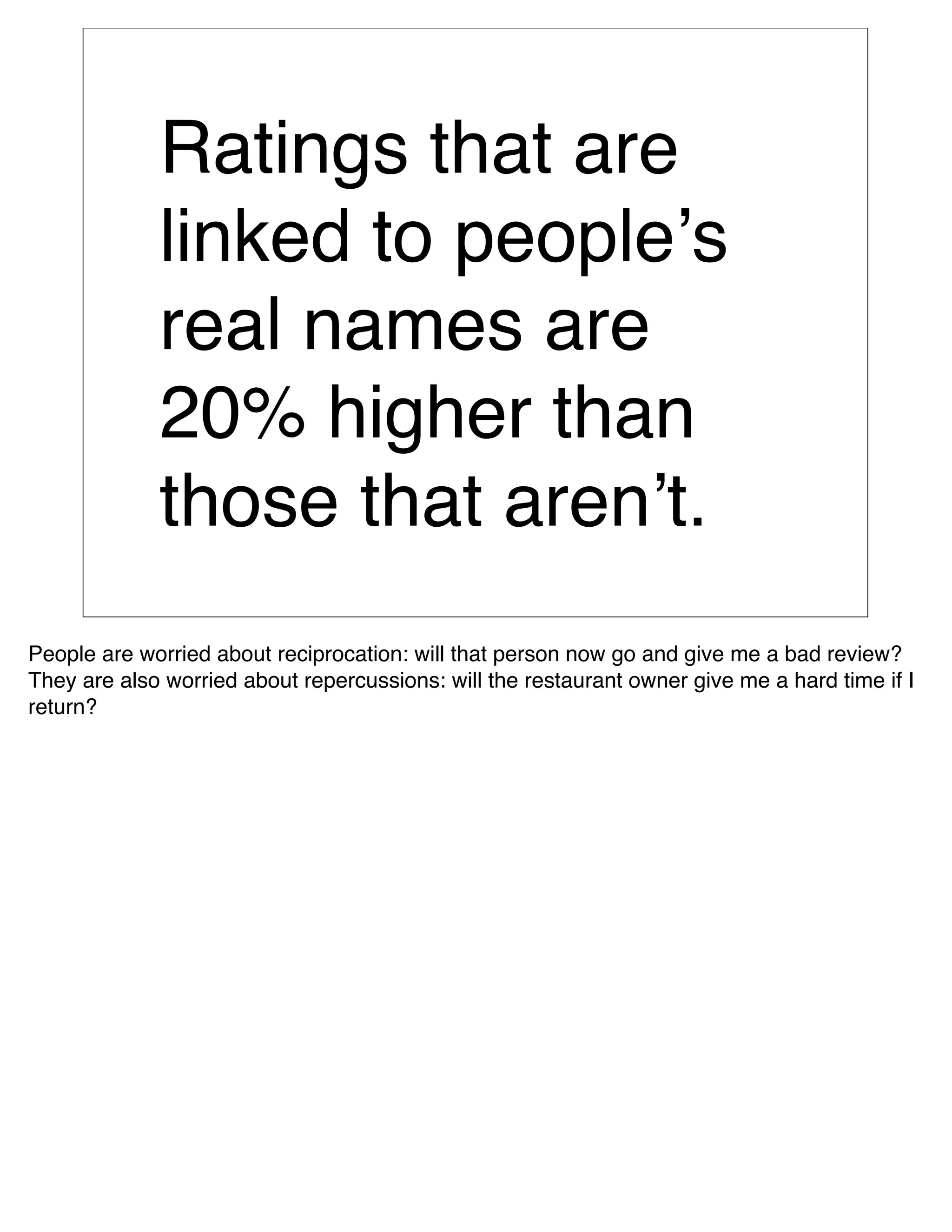 Ratings that are
             linked to peopleʼs
             real names are
             20% higher than
             those that arenʼt.
People are worried about reciprocation: will that person now go and give me a bad review?
They are also worried about repercussions: will the restaurant owner give me a hard time if I
return?
 