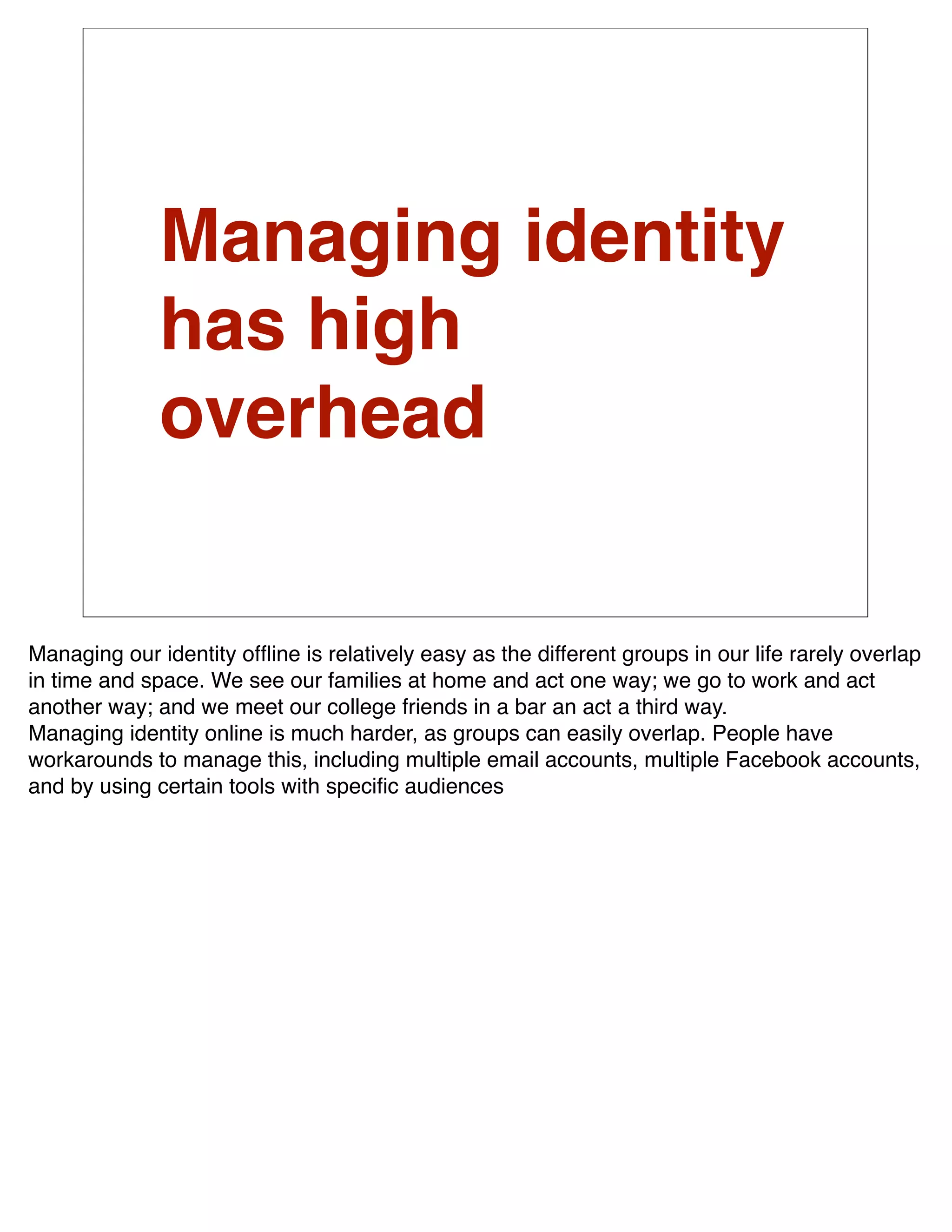 Managing identity
              has high
              overhead


Managing our identity ofﬂine is relatively easy as the different groups in our life rarely overlap
in time and space. We see our families at home and act one way; we go to work and act
another way; and we meet our college friends in a bar an act a third way.
Managing identity online is much harder, as groups can easily overlap. People have
workarounds to manage this, including multiple email accounts, multiple Facebook accounts,
and by using certain tools with speciﬁc audiences
 