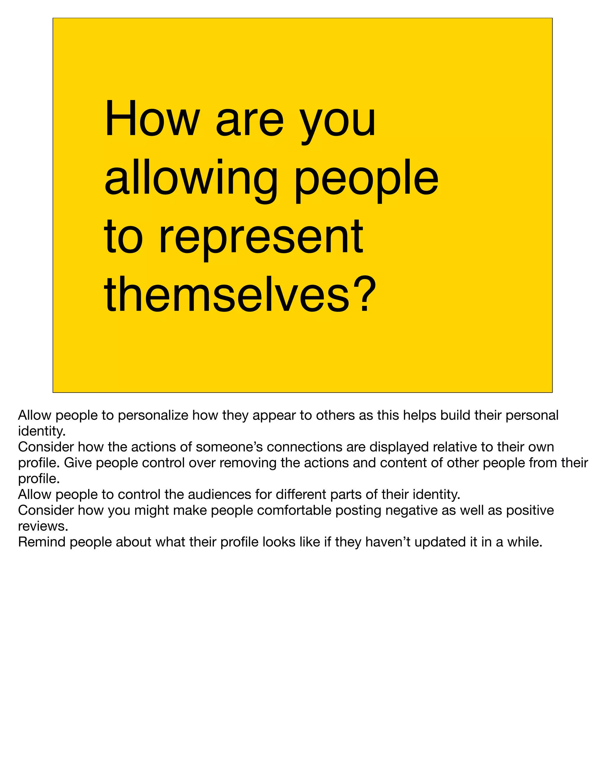 How are you
             allowing people
             to represent
             themselves?

Allow people to personalize how they appear to others as this helps build their personal
identity.
Consider how the actions of someone’s connections are displayed relative to their own
proﬁle. Give people control over removing the actions and content of other people from their
proﬁle.
Allow people to control the audiences for different parts of their identity.
Consider how you might make people comfortable posting negative as well as positive
reviews.
Remind people about what their proﬁle looks like if they haven’t updated it in a while.
 