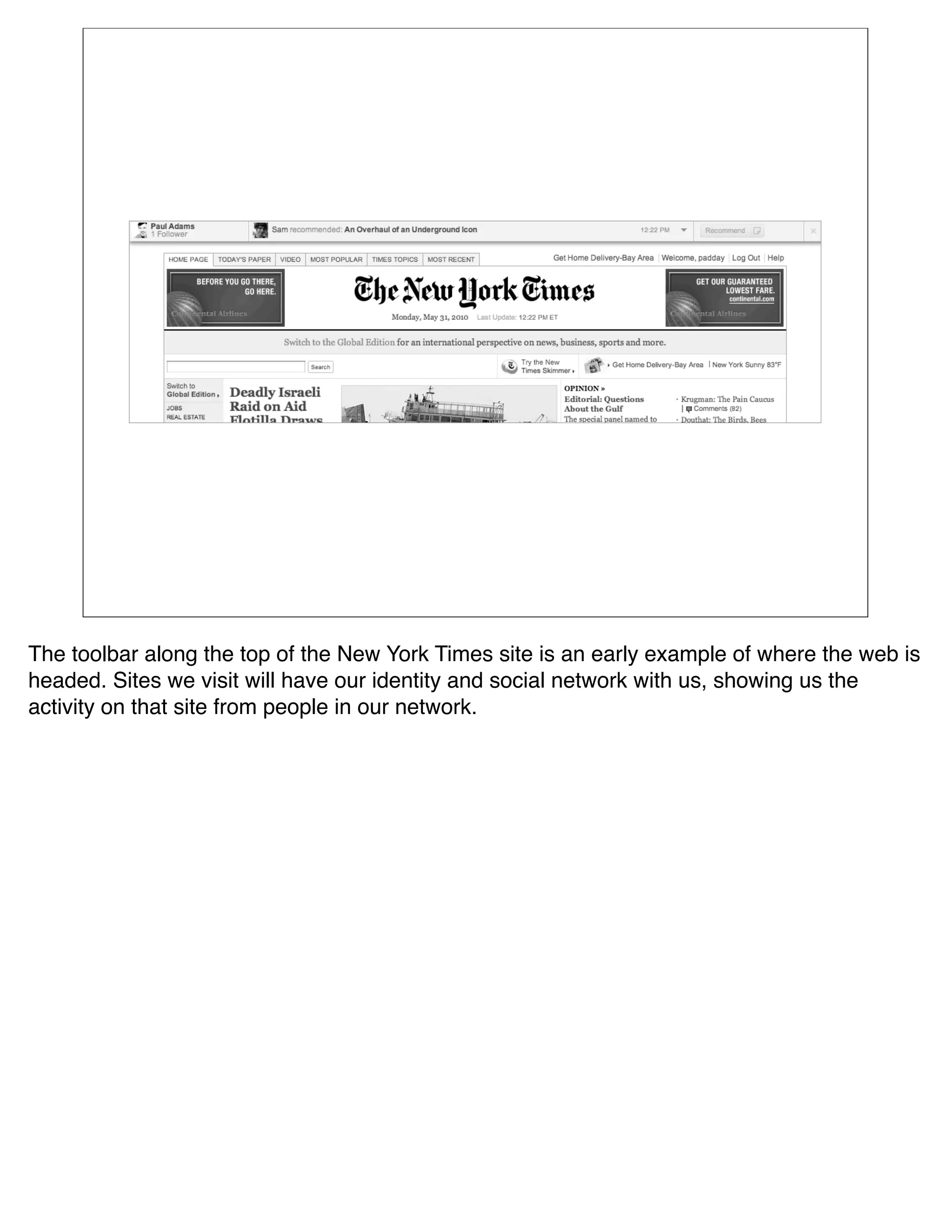 The toolbar along the top of the New York Times site is an early example of where the web is
headed. Sites we visit will have our identity and social network with us, showing us the
activity on that site from people in our network.
 
