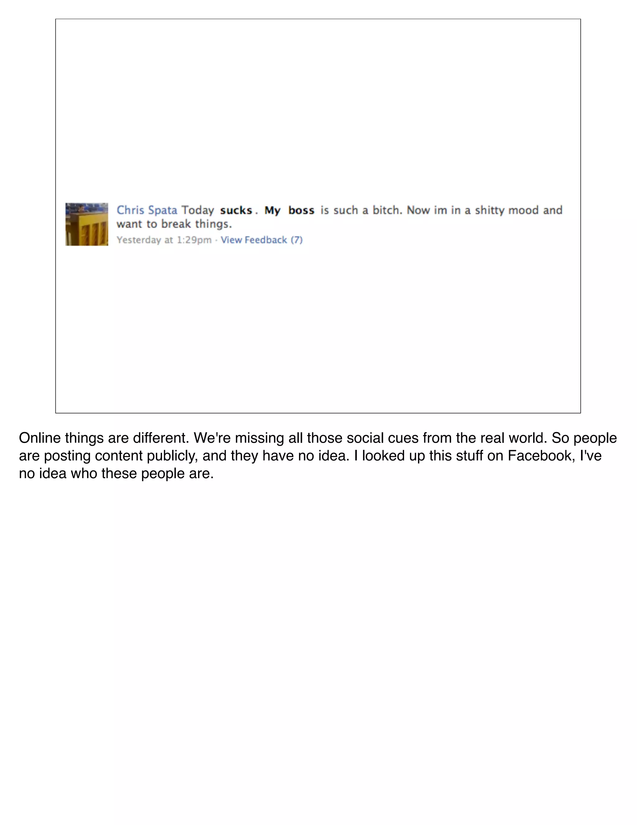 Online things are different. We're missing all those social cues from the real world. So people
are posting content publicly, and they have no idea. I looked up this stuff on Facebook, I've
no idea who these people are.
 