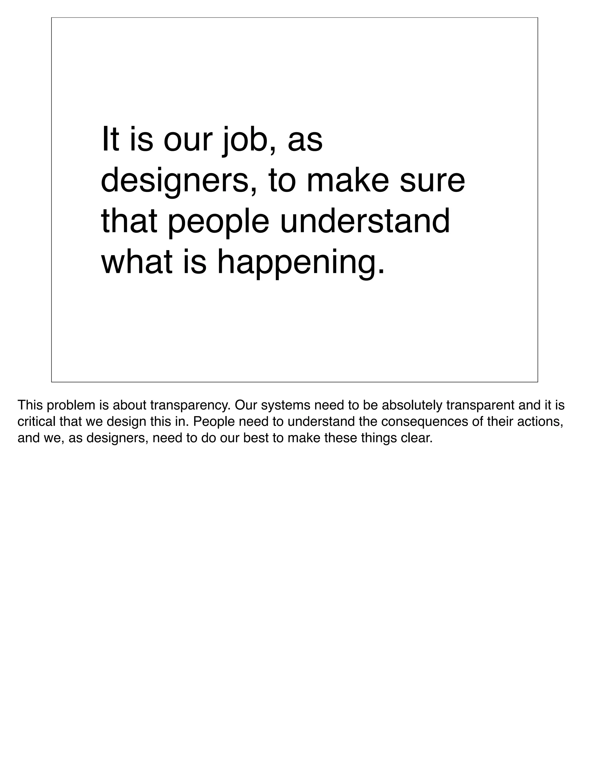 It is our job, as
              designers, to make sure
              that people understand
              what is happening.


This problem is about transparency. Our systems need to be absolutely transparent and it is
critical that we design this in. People need to understand the consequences of their actions,
and we, as designers, need to do our best to make these things clear.
 