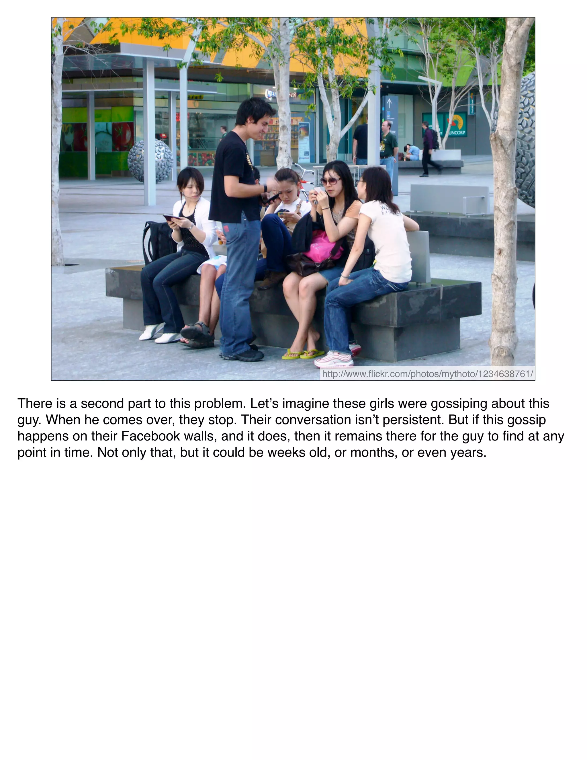 http://www.ﬂickr.com/photos/mythoto/1234638761/


There is a second part to this problem. Letʼs imagine these girls were gossiping about this
guy. When he comes over, they stop. Their conversation isnʼt persistent. But if this gossip
happens on their Facebook walls, and it does, then it remains there for the guy to ﬁnd at any
point in time. Not only that, but it could be weeks old, or months, or even years.
 