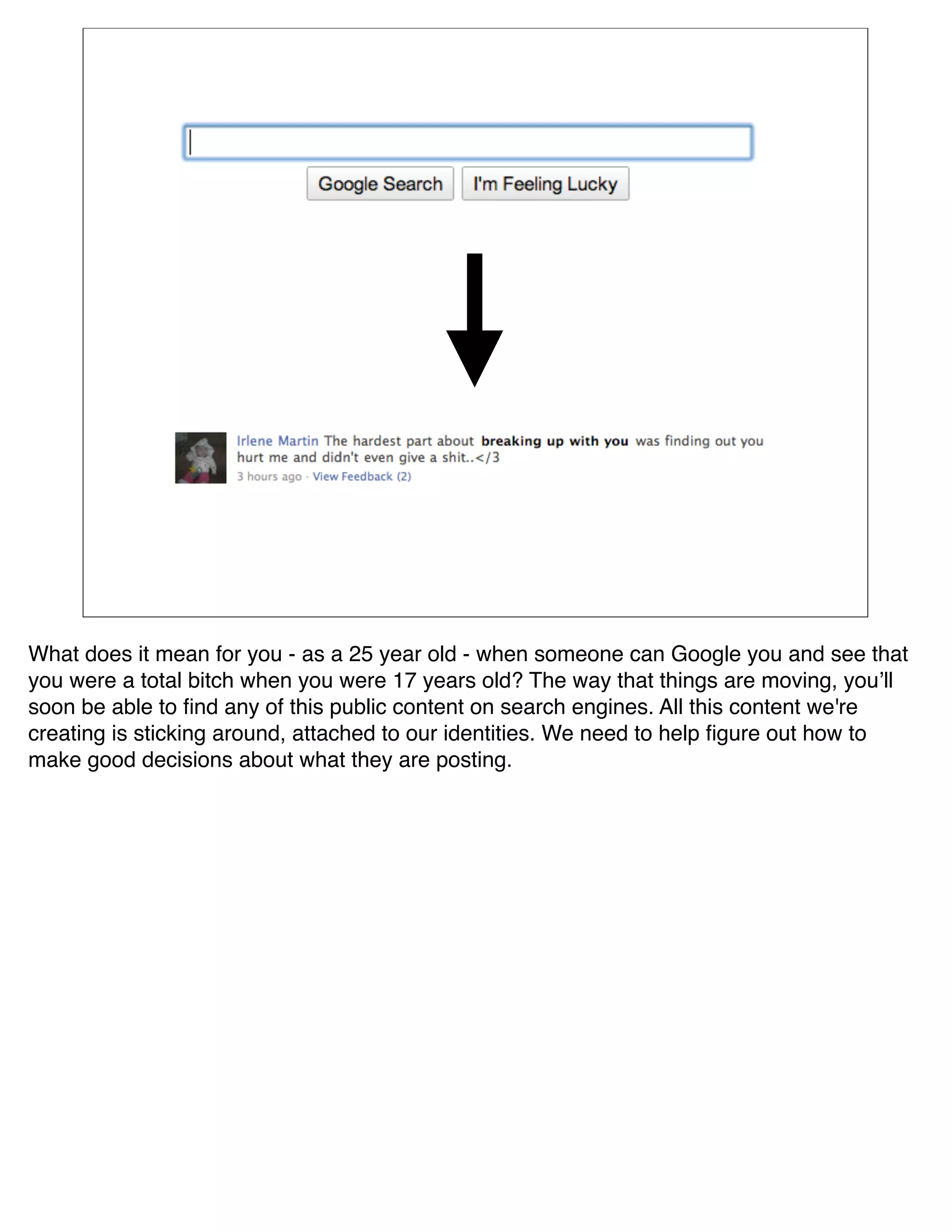 What does it mean for you - as a 25 year old - when someone can Google you and see that
you were a total bitch when you were 17 years old? The way that things are moving, youʼll
soon be able to ﬁnd any of this public content on search engines. All this content we're
creating is sticking around, attached to our identities. We need to help ﬁgure out how to
make good decisions about what they are posting.
 