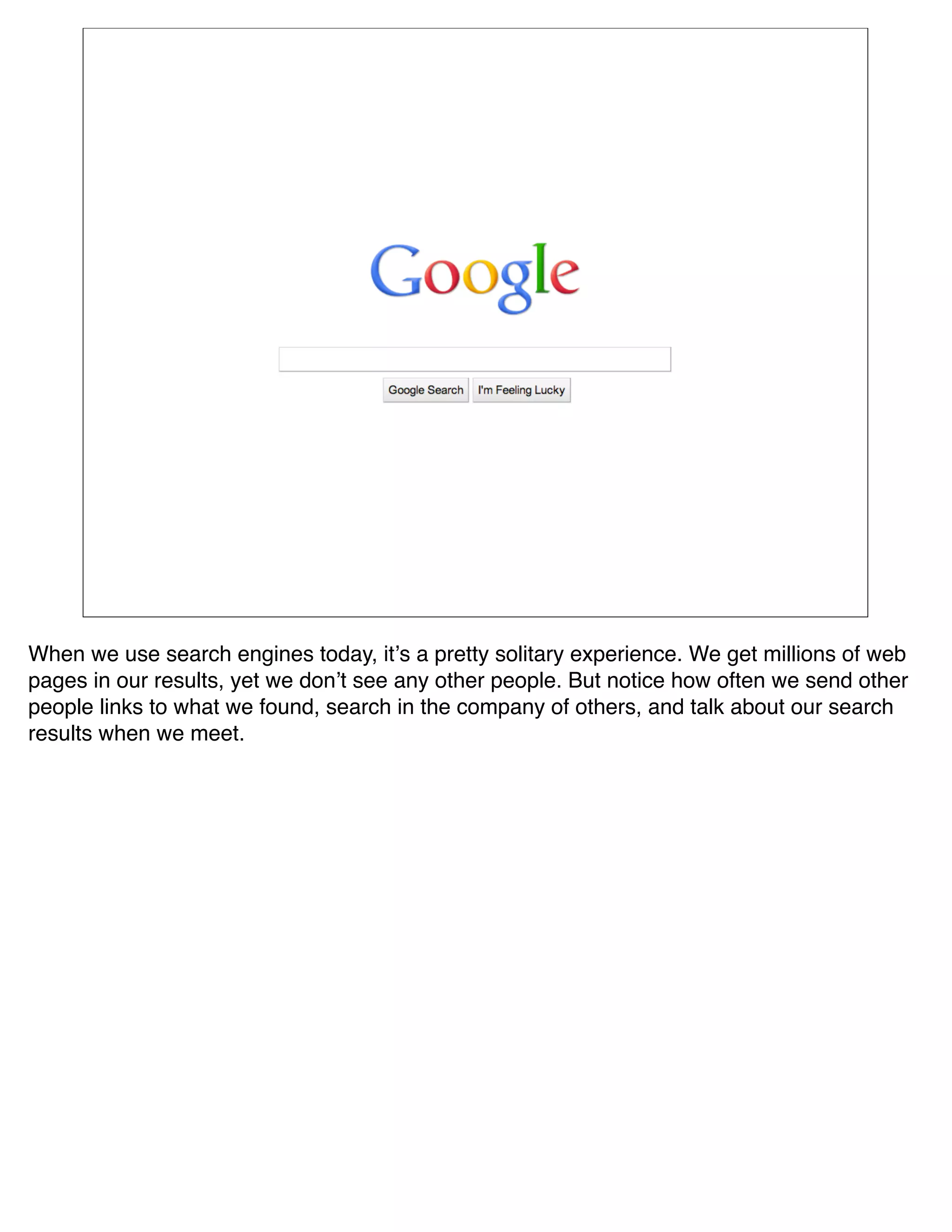 When we use search engines today, itʼs a pretty solitary experience. We get millions of web
pages in our results, yet we donʼt see any other people. But notice how often we send other
people links to what we found, search in the company of others, and talk about our search
results when we meet.
 